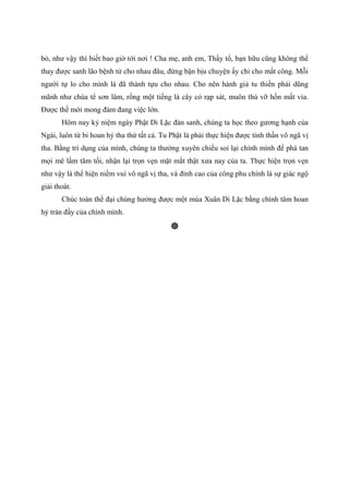 bỏ, như vậy thì biết bao giờ tới nơi ! Cha mẹ, anh em, Thầy tổ, bạn hữu cũng không thể
thay được sanh lão bệnh tử cho nhau đâu, đừng bận bịu chuyện ấy chi cho mất công. Mỗi
người tự lo cho mình là đã thành tựu cho nhau. Cho nên hành giả tu thiền phải dũng
mãnh như chúa tể sơn lâm, rống một tiếng là cây cỏ rạp sát, muôn thú vỡ hồn mất vía.
Được thế mới mong đảm đang việc lớn.
Hôm nay kỷ niệm ngày Phật Di Lặc đản sanh, chúng ta học theo gương hạnh của
Ngài, luôn từ bi hoan hỷ tha thứ tất cả. Tu Phật là phải thực hiện được tinh thần vô ngã vị
tha. Bằng trí dụng của mình, chúng ta thường xuyên chiếu soi lại chính mình để phá tan
mọi mê lầm tăm tối, nhận lại trọn vẹn mặt mắt thật xưa nay của ta. Thực hiện trọn vẹn
như vậy là thể hiện niềm vui vô ngã vị tha, và đỉnh cao của công phu chính là sự giác ngộ
giải thoát.
Chúc toàn thể đại chúng hưởng được một mùa Xuân Di Lặc bằng chính tâm hoan
hỷ tràn đầy của chính mình.
 
