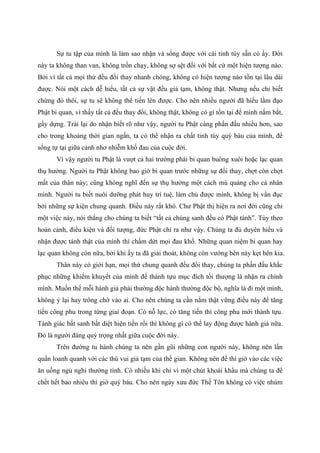 Sự tu tập của mình là làm sao nhận và sống được với cái tinh túy sẵn có ấy. Đời
này ta không than van, không trốn chạy, không sợ sệt đối với bất cứ một hiện tượng nào.
Bởi vì tất cả mọi thứ đều đổi thay nhanh chóng, không có hiện tượng nào tồn tại lâu dài
được. Nói một cách dễ hiểu, tất cả sự vật đều giả tạm, không thật. Nhưng nếu chỉ biết
chừng đó thôi, sự tu sẽ không thể tiến lên được. Cho nên nhiều người đã hiểu lầm đạo
Phật bi quan, vì thấy tất cả đều thay đổi, không thật, không có gì tồn tại để mình nắm bắt,
gầy dựng. Trái lại do nhận biết rõ như vậy, người tu Phật càng phấn đấu nhiều hơn, sao
cho trong khoảng thời gian ngắn, ta có thể nhận ra chất tinh túy quý báu của mình, để
sống tự tại giữa cảnh nhơ nhiễm khổ đau của cuộc đời.
Vì vậy người tu Phật là vượt cả hai trường phái bi quan buông xuôi hoặc lạc quan
thụ hưởng. Người tu Phật không bao giờ bi quan trước những sự đổi thay, chợt còn chợt
mất của thân này; cũng không nghĩ đến sự thụ hưởng một cách mù quáng cho cá nhân
mình. Người tu biết nuôi dưỡng phát huy trí tuệ, làm chủ được mình, không bị vẩn đục
bởi những sự kiện chung quanh. Điều này rất khó. Chư Phật thị hiện ra nơi đời cũng chỉ
một việc này, nói thẳng cho chúng ta biết “tất cả chúng sanh đều có Phật tánh”. Tùy theo
hoàn cảnh, điều kiện và đối tượng, đức Phật chỉ ra như vậy. Chúng ta đủ duyên hiểu và
nhận được tánh thật của mình thì chấm dứt mọi đau khổ. Những quan niệm bi quan hay
lạc quan không còn nữa, bởi khi ấy ta đã giải thoát, không còn vướng bên này kẹt bên kia.
Thân này có giới hạn, mọi thứ chung quanh đều đổi thay, chúng ta phấn đấu khắc
phục những khiếm khuyết của mình để thành tựu mục đích tối thượng là nhận ra chính
mình. Muốn thế mỗi hành giả phải thường độc hành thường độc bộ, nghĩa là đi một mình,
không ỷ lại hay trông chờ vào ai. Cho nên chúng ta cần nắm thật vững điều này để tăng
tiến công phu trong từng giai đoạn. Có nỗ lực, có tăng tiến thì công phu mới thành tựu.
Tánh giác bất sanh bất diệt hiện tiền rồi thì không gì có thể lay động được hành giả nữa.
Đó là người đáng quý trọng nhất giữa cuộc đời này.
Trên đường tu hành chúng ta nên gần gũi những con người này, không nên lẩn
quẩn loanh quanh với các thú vui giả tạm của thế gian. Không nên để thì giờ vào các việc
ăn uống ngủ nghỉ thường tình. Có nhiều khi chỉ vì một chút khoái khẩu mà chúng ta để
chết hết bao nhiêu thì giờ quý báu. Cho nên ngày xưa đức Thế Tôn không có việc nhúm
 