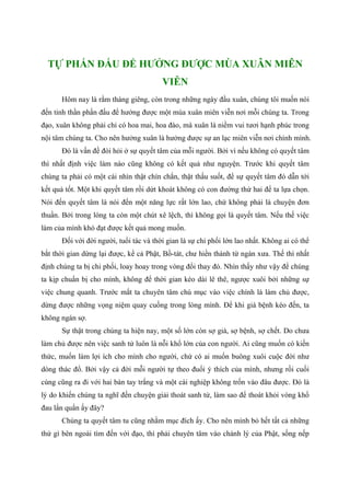 TỰ PHẤN ĐẤU ĐỂ HƯỞNG ĐƯỢC MÙA XUÂN MIÊN
VIỄN
Hôm nay là rằm tháng giêng, còn trong những ngày đầu xuân, chúng tôi muốn nói
đến tinh thần phấn đấu để hưởng được một mùa xuân miên viễn nơi mỗi chúng ta. Trong
đạo, xuân không phải chỉ có hoa mai, hoa đào, mà xuân là niềm vui tươi hạnh phúc trong
nội tâm chúng ta. Cho nên hưởng xuân là hưởng được sự an lạc miên viễn nơi chính mình.
Đó là vấn đề đòi hỏi ở sự quyết tâm của mỗi người. Bởi vì nếu không có quyết tâm
thì nhất định việc làm nào cũng không có kết quả như nguyện. Trước khi quyết tâm
chúng ta phải có một cái nhìn thật chín chắn, thật thấu suốt, để sự quyết tâm đó dẫn tới
kết quả tốt. Một khi quyết tâm rồi dứt khoát không có con đường thứ hai để ta lựa chọn.
Nói đến quyết tâm là nói đến một năng lực rất lớn lao, chứ không phải là chuyện đơn
thuần. Bởi trong lòng ta còn một chút xê lệch, thì không gọi là quyết tâm. Nếu thế việc
làm của mình khó đạt được kết quả mong muốn.
Đối với đời người, tuổi tác và thời gian là sự chi phối lớn lao nhất. Không ai có thể
bắt thời gian dừng lại được, kể cả Phật, Bồ-tát, chư hiền thánh từ ngàn xưa. Thế thì nhất
định chúng ta bị chi phối, loay hoay trong vòng đổi thay đó. Nhìn thấy như vậy để chúng
ta kịp chuẩn bị cho mình, không để thời gian kéo dài lê thê, ngược xuôi bởi những sự
việc chung quanh. Trước mắt ta chuyên tâm chú mục vào việc chính là làm chủ được,
dừng được những vọng niệm quay cuồng trong lòng mình. Để khi già bệnh kéo đến, ta
không ngán sợ.
Sự thật trong chúng ta hiện nay, một số lớn còn sợ già, sợ bệnh, sợ chết. Do chưa
làm chủ được nên việc sanh tử luôn là nỗi khổ lớn của con người. Ai cũng muốn có kiến
thức, muốn làm lợi ích cho mình cho người, chứ có ai muốn buông xuôi cuộc đời như
dòng thác đổ. Bởi vậy cả đời mỗi người tự theo đuổi ý thích của mình, nhưng rồi cuối
cùng cũng ra đi với hai bàn tay trắng và một cái nghiệp không trốn vào đâu được. Đó là
lý do khiến chúng ta nghĩ đến chuyện giải thoát sanh tử, làm sao để thoát khỏi vòng khổ
đau lẩn quẩn ấy đây?
Chúng ta quyết tâm tu cũng nhằm mục đích ấy. Cho nên mình bỏ hết tất cả những
thứ gì bên ngoài tìm đến với đạo, thì phải chuyên tâm vào chánh lý của Phật, sống nếp
 