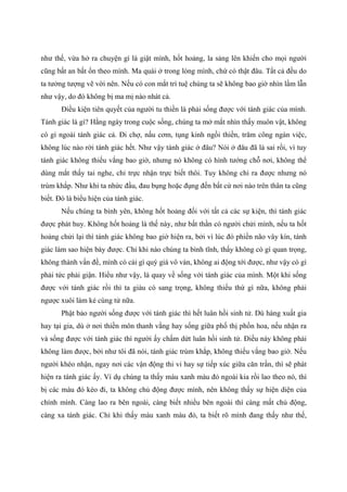 như thế, vừa hở ra chuyện gì là giật mình, hốt hoảng, la sảng lên khiến cho mọi người
cũng bất an bất ổn theo mình. Ma quái ở trong lòng mình, chứ có thật đâu. Tất cả đều do
ta tưởng tượng vẽ vời nên. Nếu có con mắt trí tuệ chúng ta sẽ không bao giờ nhìn lầm lẫn
như vậy, do đó không bị ma mị nào nhát cả.
Điều kiện tiên quyết của người tu thiền là phải sống được với tánh giác của mình.
Tánh giác là gì? Hằng ngày trong cuộc sống, chúng ta mở mắt nhìn thấy muôn vật, không
có gì ngoài tánh giác cả. Đi chợ, nấu cơm, tụng kinh ngồi thiền, trăm công ngàn việc,
không lúc nào rời tánh giác hết. Như vậy tánh giác ở đâu? Nói ở đâu đã là sai rồi, vì tuy
tánh giác không thiếu vắng bao giờ, nhưng nó không có hình tướng chỗ nơi, không thể
dùng mắt thấy tai nghe, chỉ trực nhận trực biết thôi. Tuy không chỉ ra được nhưng nó
trùm khắp. Như khi ta nhức đầu, đau bụng hoặc đụng đến bất cứ nơi nào trên thân ta cũng
biết. Đó là biểu hiện của tánh giác.
Nếu chúng ta bình yên, không hốt hoảng đối với tất cả các sự kiện, thì tánh giác
được phát huy. Không hốt hoảng là thế này, như bất thần có người chửi mình, nếu ta hốt
hoảng chửi lại thì tánh giác không bao giờ hiện ra, bởi vì lúc đó phiền não vây kín, tánh
giác làm sao hiện bày được. Chỉ khi nào chúng ta bình tĩnh, thấy không có gì quan trọng,
không thành vấn đề, mình có cái gì quý giá vô vàn, không ai động tới được, như vậy có gì
phải tức phải giận. Hiểu như vậy, là quay về sống với tánh giác của mình. Một khi sống
được với tánh giác rồi thì ta giàu có sang trọng, không thiếu thứ gì nữa, không phải
ngược xuôi làm kẻ cùng tử nữa.
Phật bảo người sống được với tánh giác thì hết luân hồi sinh tử. Dù hàng xuất gia
hay tại gia, dù ở nơi thiền môn thanh vắng hay sống giữa phố thị phồn hoa, nếu nhận ra
và sống được với tánh giác thì người ấy chấm dứt luân hồi sinh tử. Điều này không phải
không làm được, bởi như tôi đã nói, tánh giác trùm khắp, không thiếu vắng bao giờ. Nếu
người khéo nhận, ngay nơi các vận động thi vi hay sự tiếp xúc giữa căn trần, thì sẽ phát
hiện ra tánh giác ấy. Ví dụ chúng ta thấy màu xanh màu đỏ ngoài kia rồi lao theo nó, thì
bị các màu đó kéo đi, ta không chủ động được mình, nên không thấy sự hiện diện của
chính mình. Càng lao ra bên ngoài, càng biết nhiều bên ngoài thì càng mất chủ động,
càng xa tánh giác. Chỉ khi thấy màu xanh màu đỏ, ta biết rõ mình đang thấy như thế,
 