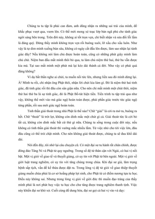 Chúng ta tu tập là phải can đảm, anh dũng nhận ra những sai trái của mình, để
khắc phục vượt qua, vươn lên. Có thế mới mong xé toạc lớp bản ngã phủ che tánh giác
ngời sáng bên trong. Trên đời này, không ai tốt trọn vẹn, chỉ biết nhận và sửa đổi lỗi lầm
là đáng quý. Đừng thấy mình không trọn vẹn rồi buông xuôi, lỡ xấu cho xấu luôn. Như
vậy là tự dìm mình xuống bùn sâu, không có ngày cất đầu lên được, làm sao nhận lại tánh
giác đây? Nếu không nói làm chủ được hoàn toàn, cũng có những phút giây mình làm
chủ chứ. Niệm ban đầu mất mình thôi bỏ qua, ta làm chủ niệm thứ hai, thứ ba vẫn được
kia mà. Tại sao mất mình một phút mà lại kéo dài thành cả đời. Như vậy có phải quá
đáng không?
Ví dụ bất thần nghe ai chửi, ta muốn nổi tức lên, nhưng liền sau đó mình dừng lại.
À! Mình tu rồi, chỉ nhận ông Phật thôi, nhận lời chửi kia làm gì. Đó là niệm thứ hai tỉnh
giác, đã tỉnh giác rồi thì đâu còn sân giận nữa. Cho nên chỉ mất mình một chút thôi, niệm
thứ hai thứ ba là sự tỉnh giác, đó là Phật Bồ-tát hiện tiền. Tiến trình tu tập trải qua như
vậy, không thể mới vào mà giác ngộ hoàn toàn được, phải phần giác trước tức giác ngộ
từng phần, rồi sau mới giác ngộ hoàn toàn.
Tinh thần giải thoát trong nhà Phật là thế nào? Chữ “giải” là cởi ra mở ra, buông ra
hết. Chữ “thoát” là trót lọt, không còn dính mắc một chút gì cả. Giải thoát tức là cởi bỏ
tất cả, không còn dính mắc bất cứ thứ gì nữa. Chúng ta sống trong cuộc đời này, nếu
không có tinh thần giải thoát thì vướng mắc nhiều lắm. Từ việc nhỏ cho tới việc lớn, đâu
đâu cũng có thể trói chặt mình. Cho nên không giải thoát được, chúng ta sẽ đau khổ dài
dài.
Nói đến đây, tôi nhớ lại câu chuyện cũ. Có một đại sư tu hành rất chân chính, được
đông đảo Tăng Ni và Phật tử quy ngưỡng. Trong số đệ tử thân cận với Ngài, có hai vị nổi
bật. Một vị giỏi về giao tế và thuyết giảng, có uy tín với Phật tử bên ngoài. Một vị giỏi về
giới luật trang nghiêm, có uy tín với tăng chúng trong chùa. Khi đại sư già, lâm trọng
bệnh sắp tịch, vấn đề kế thừa được đặt ra. Trong lòng vị đệ tử giỏi về giao thiệp thuyết
giảng muốn chùa phải là cơ sở hoằng pháp lợi sinh, cho Phật tử có điểm nương tựa tu học.
Điều này không sai. Nhưng trong lòng vị giỏi về giới đức thì muốn đạo tràng của thầy
mình phải là nơi phát huy việc tu học cho chư tăng được trang nghiêm thanh tịnh. Việc
này khiến đại sư khó xử. Cuối cùng để dung hòa, đại sư gọi cả hai vị vào và dạy:
 