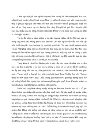 - Một ngôi đại già lam, người chấp một bên không thể đảm đương nổi. Các con,
một giỏi mặt ngoài, một giỏi mặt trong. Như vậy cả hai đều thiếu một mặt, chưa ai có thể
thay ta gìn giữ ngôi già lam được. Cho nên chú chuyên về thuyết giảng giao thiệp cần
phải nỗ lực công phu tu tập cho đạo lực thật vững. Chú giỏi về giới đức cũng cần phải
phát huy chiều rộng thì công đức mới viên mãn. Được vậy, ta nhắm mắt không cần phải
lo về chuyện này nữa.
Trở lại đời sống tu hành, chúng ta lúc nào cũng có những bất ổn. Nó xuất phát từ
trong lòng mình chứ không phải ở đâu đem tới. Cho nên người biết điều hòa, sắp xếp
luôn ở thế tỉnh giác, làm chủ được thì người đó giải thoát. Còn một vấn đề nhỏ nào, dù là
vấn đề Phật pháp cũng làm não loạn tâm ta. Bên trong có mở được, chặt đứt, tháo tung
những rối rắm thì bên ngoài mới hiện tướng giải thoát. Việc này đòi hỏi chúng ta phải
kiên trì trong công phu lắm mới được. Bởi từ nhiều đời tập khí huân tập quá sâu dày,
không thể một sớm một chiều ta có thể gột rửa sạch hết.
Trong kinh A Hàm Phật đã dùng các từ tâm cấu, tâm trược, tâm kết, tâm si, tâm
não… để diễn tả các thứ si mê tăm tối của chúng ta nhiều vô số. Vì vậy để đối trị những
thứ ấy phải dùng đến tâm tuệ, tâm giải thoát, tâm chánh tri, tâm chánh kiến, tâm giác
ngộ… Từ nơi mình ta tháo gỡ lấy, mới có thể giải thoát được. Tổ Qui Sơn nói: “Đường
trước mờ mờ, chưa biết về đâu?”, nếu không giải thoát được, quả thực đường trước mờ
mờ không biết về đâu, nghiệp thức mênh mang không giải quyết được. Cho nên nhiệm vụ
khẩn thiết của chúng ta là phải giải thoát khỏi sanh tử.
Muốn thế, từng bước chúng ta tập buông bỏ. Đầu tiên là thân này, dù ta cố giữ
dung dưỡng bao nhiêu, rồi nó cũng phụ bạc mình thôi. Tài sản, danh vị, quyền chức,
mình có cất trong tủ khóa năm bảy lớp, nó cũng phụ bạc mình thôi. Ví dụ mình có chung
trà gia bảo rất quý, của ông nội để lại cho bố, bố để lại cho mình nên ta có bổn phận phải
gìn giữ nó, không được làm mất làm bể. Nhưng bất thần, một hôm thằng cháu nội của
mình nó lấy được và liệng một cái “rổn”. Thế là chẳng lẽ ba bốn đời ông cố, ông nội, cha
nó tiêu hết. Thằng nhỏ không biết, chung trà cũng không nói chi, tại sao ta phiền não?
Chẳng qua tại mình cố chấp thôi, chứ chung trà nó có nói nó quý đâu. Cho nên nhìn đúng
bản chất của các pháp thì ta sống thoải mái tự tại, còn cố chấp thì ta đau khổ trong mê
lầm không có ngày cùng. Đó là ý nghĩa rõ ràng nhất của sự giải thoát và trói buộc.
 
