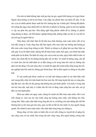 Cho nên tu hành không luận xuất gia hay tại gia, người biết buông xả là giải thoát.
Người chưa buông xả thì bị trói buộc. Còn chấp vào phước đức còn thêm rối rắm. Ví dụ
các vị tu có nhiều phước được sanh lên trời, hưởng dục lạc ở thiên giới. Hưởng hết phước
rớt xuống địa ngục chịu nhiều khổ sở. Bởi khi có phước lo hưởng, quên tu nên tạo nghiệp,
vì vậy sau phải thọ quả báo. Nên đừng nghĩ rằng phước nhiều dễ tu, không có phước
cũng không tu được, chỉ biết phước nghiệp không thật, không chấp vào đó, lo vun bồi trí
tuệ mới gọi là người biết tu.
Thấy được chỗ chân thật rồi thì đóa hoa chân thường, mùa xuân miên viễn sẽ tự
tròn đầy trong ta. Cuộc sống thay đổi bên ngoài, bốn mùa luân lưu không ảnh hưởng gì
đến mùa xuân trong lòng chúng ta nữa. Thành ra chúng ta cố gắng làm sao thực hiện sự
tỉnh giác là tự ổn định mình, không thể đổ thừa hoàn cảnh, thời gian, mà chính bản thân
mình phải tự ổn định. Ổn định rồi công việc của ta mới an toàn, nguy hiểm nhất là tâm vô
minh, nếu mình bất ổn thì không đương đầu nổi nó đâu. Vô minh là không sáng, nếu để
vô minh làm chủ thì nhất định nó sẽ dẫn chúng ta đi trong luân hồi sinh tử, không cần
phải nói dài dòng. Cho nên chạy theo vô minh thì ngàn đời muôn kiếp sống trong tăm tối,
tạo nghiệp luân hồi sanh tử, không giải thoát được. Đó là điều người tu chúng ta cần phải
biết.
Vì vậy muốn giải thoát, muốn an vui mãi mãi chúng ta phải có cái nhìn thấu suốt
mới mong thấy chân trời tịnh thanh hài hòa tươi tắn. Rõ ràng huynh đệ nào có công phu,
sắp đặt mọi việc đều ổn thì gương mặt không bao giờ buồn phiền. Còn kiểu ở trong nhà
mà trời mưa dột, mặt mày ủ ê nhăn nhó thì trời có đang xuân cũng héo xàu nữa, nói gì
đến vui tươi hạnh phúc.
Hôm nay nhân còn ngày xuân, chúng tôi muốn nói đến mùa xuân miên viễn ở nơi
mỗi chúng ta. Làm sao lúc nào mình cũng tận hưởng mùa xuân, chứ không chỉ chúc
suông thôi. Mùa xuân chân thật trong lòng đã mở ra, sẽ không còn nữa những khí tiết bất
thường làm ta nổi mưa gió trái mùa, gieo sự bất an bất ổn cho mình và mọi người chung
quanh. Đó chính là mùa xuân miên viễn chân thật trong lòng của chúng ta.
Mong rằng với tâm niệm tu hành sẵn có nơi mỗi chúng ta, huynh đệ cố gắng lúc
nào cũng xoay trở lại mình, bên trong nội tâm vững vàng, bên ngoài không vướng mắc
 