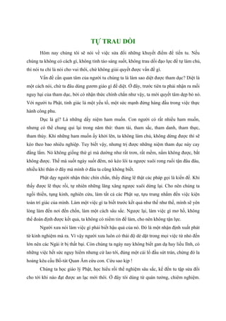 TỰ TRAU DỒI
Hôm nay chúng tôi sẽ nói về việc sửa đổi những khuyết điểm để tiến tu. Nếu
chúng ta không có cách gì, không tỉnh táo sáng suốt, không trau dồi đạo lực để tự làm chủ,
thì nói tu chỉ là nói cho vui thôi, chứ không giải quyết được vấn đề gì.
Vấn đề cần quan tâm của người tu chúng ta là làm sao diệt được tham dục? Diệt là
một cách nói, chứ ta đâu dùng gươm giáo gì để diệt. Ở đây, trước tiên ta phải nhận ra mối
nguy hại của tham dục, bởi có nhận thức chính chắn như vậy, ta mới quyết tâm dẹp bỏ nó.
Với người tu Phật, tỉnh giác là một yếu tố, một sức mạnh đứng hàng đầu trong việc thực
hành công phu.
Dục là gì? Là những dấy niệm ham muốn. Con người có rất nhiều ham muốn,
nhưng có thể chung qui lại trong năm thứ: tham tài, tham sắc, tham danh, tham thực,
tham thùy. Khi những ham muốn ấy khởi lên, ta không làm chủ, không dừng được thì sẽ
kéo theo bao nhiêu nghiệp. Tuy biết vậy, nhưng trị được những niệm tham dục này cay
đắng lắm. Nó không giống thứ gì mà dường như rất trơn, rất mềm, nắm không được, bắt
không được. Thế mà suốt ngày suốt đêm, nó kéo lôi ta ngược xuôi rong ruổi tận đâu đâu,
nhiều khi thân ở đây mà mình ở đâu ta cũng không biết.
Phật dạy người nhận thức chín chắn, thấy đúng lẽ thật các pháp gọi là kiến đế. Khi
thấy được lẽ thực rồi, tự nhiên những lăng xăng ngược xuôi dừng lại. Cho nên chúng ta
ngồi thiền, tụng kinh, nghiên cứu, làm tất cả các Phật sự, tựu trung nhắm đến việc kiện
toàn trí giác của mình. Làm một việc gì ta biết trước kết quả như thế như thế, mình sẽ yên
lòng làm đến nơi đến chốn, làm một cách sâu sắc. Ngược lại, làm việc gì mơ hồ, không
thể đoán định được kết quả, ta không có niềm tin để làm, cho nên không tận lực.
Người xưa nói làm việc gì phải biết hậu quả của nó. Đó là một nhận định xuất phát
từ kinh nghiệm mà ra. Vì vậy người xưa luôn có thái độ dè dặt trong mọi việc từ nhỏ đến
lớn nên các Ngài ít bị thất bại. Còn chúng ta ngày nay không biết gan dạ hay liều lĩnh, có
những việc hết sức nguy hiểm nhưng cứ lao tới, đùng một cái lổ đầu sứt trán, chừng đó la
hoảng kêu cầu Bồ-tát Quan Âm cứu con. Cứu sao kịp !
Chúng ta học giáo lý Phật, học hiểu rồi thể nghiệm sâu sắc, kế đến tu tập sửa đổi
cho tới khi nào đạt được an lạc mới thôi. Ở đây tôi dùng từ quán tưởng, chiêm nghiệm.
 