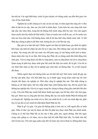 lửa nấu ăn. Các ngài khất thực, trước là gieo duyên với chúng sanh, sau dồn thời gian vào
việc nỗ lực hành thiền.
Nghiệm lại cả đời chúng ta lo cho cái ăn cái mặc, lo trăm ngàn thứ cũng chỉ vì tấm
thân tứ đại hư ảo này, làm sao yên tỉnh tu hành được. Luôn luôn lúc nào cũng tính toán
sắp xếp việc trăm năm, trong khi đó không biết mình sống chết lúc nào. Cho nên người
tham muốn tích lũy nhiều thì khổ nhiều. Chưa có muốn cho có đã là cực, có rồi muốn còn
mãi cực hơn chút nữa. Giữ không được mất đi thì đau khổ chảy thành nước mắt. Vì thế
Phật dạy chúng ta phải tu để thức tỉnh, buông bỏ cái si mê lầm lạc này.
Bây giờ ta tu như thế nào? Nhiều người nói thân tôi bệnh hoạn, gia đình tôi nghèo
khó hoặc căn tánh tôi chậm lụt nên rất tự ti mặc cảm. Bởi những mặc cảm đó nên không
tu được. Họ mong ước đời sau sanh vào chỗ giàu sang, trí tuệ thông minh mới tu được.
Quan niệm như vậy là sai lầm. Bởi trong đạo Phật, tất cả chúng sanh đều bình đẳng trên
tánh giác. Vua tu cũng được mà dân tu cũng được, nam tu cũng được mà nữ tu cũng được.
Quan trọng là phát huy được tánh giác bất sanh bất diệt của mình, đó là gốc. Còn tất cả
các hình thức hiện có đây chỉ là nghiệp quả sanh diệt, nó không thật. Ta có thể chuyển
đổi được.
Nhiều người than trời không hiểu sao tôi khổ thế này? Bởi trước mình đã gây tạo
thì bây giờ phải chịu. Chỉ biết phát huy sự tu hành ngay trong hoàn cảnh này thì mới
chuyển đổi được các nghiệp cũ. Nhờ nắm vững lý nghiệp báo mà: Thứ nhất chúng ta
không sợ sệt nhát nhúa, thứ hai chấp nhận hiện cảnh không than oán, thứ ba quyết tâm
không tạo nghiệp nữa. Giá trị có ngay trong lúc chúng ta đang sống giữa cảnh đời bất như
ý này. Cho nên Phật dạy muốn biết được thành quả ngày mai thì hãy nhìn việc làm ngay
bây giờ. Hôm nay ta công phu hời hợt, không đắc lực mà muốn thành Phật thì không thể
có chuyện đó. Nghiệp của mình cởi ra, lầm của mình bỏ đi, si mê của mình đập nát, phát
huy trí tuệ sẵn có nơi mình thì nhất định thành Phật tức thì.
Phật là gì? Là giác. Cái giác đó không phải ai ban cho ta, mỗi người đều có tánh
giác. Hiểu rõ như vậy nên bỏ được mê lầm thì phát huy được tánh Phật của chính mình.
Chúng ta có thể làm Phật bất cứ lúc nào ở đâu, giữa chợ, ngoài đường. Đôi khi ngay
trong cuộc giằng co với nhau, mà ta chợt tỉnh thì chất Phật hiện tiền. Tu hành như thế
mới là tích cực. Cho nên ngay giữa cuộc đời uế trược này mà ta thoát ra, không phải chạy
 