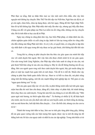 Phải thực sự sống, thật sự nhận thức mọi sự việc một cách chín chắn, như vậy tâm
nguyện mới không lay chuyển. Đức Thế Tôn khi sắp vào Niết-bàn, Ngài bảo các đệ tử, có
gì còn nghi, chưa hiểu, chưa áp dụng được, nên hỏi ngay. Đừng để khi Ngài nhập Niết-
bàn rồi tự hối không kịp. Đức Phật nhắc nhở mấy lần như vậy, nhưng quý thầy đều thưa:
Chúng con đối với giáo pháp của Như Lai niềm tin rất vững chắc, không còn lay chuyển
nữa. Đó là tinh thần tu học của đệ tử Phật.
Ngày nay chúng ta cũng phải như vậy, học hiểu Phật pháp, có nhận định sâu sắc,
chiêm nghiệm quán chiếu và cuối cùng tu tập, hành trì liên tục trong niềm tin vững chắc
cho đến chừng nào bằng Phật mới thôi. Ai có ý chí, có quyết tâm, có công phu tu tập như
vậy nhất định vị đó ngay trong đời này được an lạc giải thoát, chứ không đợi đến khi nào
cả.
Trong khi tu, chúng ta phải chuyên tâm thu thúc các giác quan của mình khi tiếp
xúc với cảnh duyên bên ngoài. Bởi việc làm chủ được chính mình là từ các giác quan.
Cho nên trong kinh Lăng Nghiêm, chư Phật dạy trầm luân sanh tử cũng từ sáu căn, mà
giải thoát Niết-bàn cũng từ sáu căn của chúng ta. Đây là vấn đề thông thường mà rất cay
đắng. Bởi con người quen rong ruổi theo cảnh duyên bên ngoài, bây giờ muốn dừng lại
phải có một lực mạnh hơn quán tính cũ mới được. Vấn đề là ở chỗ đó. Muốn như vậy
chúng ta phải thực hành quán chiếu liên tục. Ham tu và biết tu chưa đủ, mà phải siêng
năng tinh tấn không ngừng, mới đủ sức mạnh thắng lướt nghiệp tập cũ. Thế gian có câu
“ngựa quen đường xưa” là vậy.
Khi các giác quan tiếp xúc với các trần, ta phải thông minh mẫn tuệ tỉnh giác ngay
niệm ban đầu thì mới làm chủ được, đừng để ý thức nhảy vô phân biệt, thì tránh không
khỏi chạy theo các cảnh duyên. Trong bài sám hối của chúng ta có nói đến điều này “Mũi
quen ngửi mùi hương, tai thích nghe điệu nhạc”. Ta thường có nhiều lý lẽ, để biện bạch
cho mình, nào là con còn yếu đuối nên mắt ưa xem huyễn cảnh, tai thích tiếng du dương,
mũi ưa mùi thơm tho, lưỡi dệt thêu lắm chuyện… Con vẫn biết chứ, nhưng xin cho con tu
từ từ !
Thành thử trong tinh thần tu học, làm sao ta tỉnh giác từng phút từng giây, không
để các giác quan vướng mắc các hiện tượng bên ngoài, được vậy ta mới đủ năng lực để
thắng lướt sức lôi kéo của ngoại cảnh và nhất là của các tập nghiệp. Trong nhà thiền có từ
 