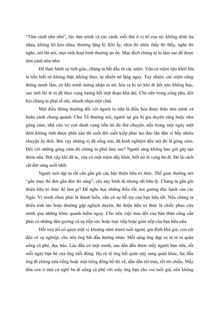 “Tâm cảnh như như”, tức tâm mình và các cảnh, mỗi thứ ở vị trí của nó, không dính líu
nhau, không lôi kéo nhau, thường lặng lẽ. Khi ấy, nhìn thì nhìn, thấy thì thấy, nghe thì
nghe, nói thì nói, mọi sinh hoạt bình thường an ổn. Mục đích chúng ta tu làm sao để được
tâm cảnh như như.
Để thực hành sự tỉnh giác, chúng ta bắt đầu từ các niệm. Vừa có niệm nào khởi lên,
ta liền biết nó không thật, không theo, tự nhiên nó lặng ngay. Tuy nhiên, các niệm cũng
thông minh lắm, có khi mình tưởng nhận ra nó, hóa ra bị nó kéo đi hồi nào không hay,
sực tỉnh thì té ra đã theo vọng tưởng hết một đoạn khá dài. Cho nên trong công phu, đòi
hỏi chúng ta phải tế nhị, nhanh nhẹn một chút.
Một điều thông thường đối với người tu nữa là điều hòa được thân tâm mình và
hoàn cảnh chung quanh. Chư Tổ thường nói, người tại gia bị gia duyên ràng buộc như
gông cùm, nhà cửa vợ con danh vọng tiền tài đủ thứ chuyện, nếu trong một ngày một
đêm không tỉnh được phút nào thì suốt đời suốt kiếp phải lao đao lận đận vì bấy nhiêu
chuyện ấy thôi. Bởi vậy những vị đã sống trải, đã kinh nghiệm đều nói đó là gông cùm.
Đối với những gông cùm đó chúng ta phải làm sao? Người sáng không bao giờ gây tạo
thêm nữa. Bởi vậy khi đã tu, vừa có một niệm dấy khởi, biết nó là vọng bỏ đi. Đó là cách
cắt đứt sáng suốt nhất.
Người mới tập tu rất cần gần gũi các bậc thiện hữu tri thức. Thế gian thường nói
“gần mực thì đen gần đèn thì sáng”, câu này bình dị nhưng rất hữu lý. Chúng ta gần gũi
thiện hữu tri thức để làm gì? Để nghe học những điều tốt, noi gương đức hạnh của các
Ngài. Vì mình chưa phải là thánh hiền, cần có sự hỗ trợ của bạn hữu tốt. Nếu chúng ta
thiếu tỉnh táo hoặc thường gặp nghịch duyên, thì thiện hữu tri thức là chiếc phao cứu
mình qua những khúc quanh hiểm nguy. Cho nên việc trau dồi của bản thân cũng cần
phải có những tấm gương và sự tiếp sức hoặc trực tiếp hoặc gián tiếp của bạn hữu nữa.
Hồi xưa tôi có quen một vị khoảng năm mươi tuổi ngoài, gia đình khá giả, con cái
đều có sự nghiệp, cho nên ông bắt đầu hưởng nhàn. Mỗi sáng ông đạp xe tà tà ra quán
uống cà phê, đọc báo. Lúc đầu có một mình, sau dần dần thêm mấy người bạn nữa, rồi
mỗi ngày bạn bè của ông mỗi đông. Họ rủ rê ông hết quán này sang quán khác, lúc đầu
ông đi chừng nửa tiếng hoặc một tiếng đồng hồ thì về, dần dần tới trưa, rồi tới chiều. Mấy
đứa con ở nhà cứ nghĩ ba đi uống cà phê với mấy ông bạn cho vui tuổi già, nên không
 