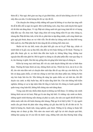thèm để ý. Nào ngờ, thời gian sau ông có gia đình khác, nên đi luôn không còn trở về với
mấy đứa con nữa. Cả nhà hoảng lên thì sự việc đã rồi.
Câu chuyện cho chúng ta thấy những mối quan hệ không có sự chọn lựa sáng suốt
thì dễ đi đến chỗ sa ngã, hư người. Khi ta đã buông xuôi, chạy theo cảnh duyên bên ngoài
rồi thì khó mà dừng được. Vì vậy Phật nói chúng sanh trôi giạt trong luân hồi từ vô lượng
kiếp đến nay vẫn chưa tỉnh. Ngài cũng chìm nổi trong thăng trầm bĩ cực như chúng ta,
nhưng đức Phật đã thức tỉnh, từ bỏ tất cả, phát tâm tu tập dũng mãnh, cuối cùng thành tựu
giác ngộ giải thoát, được an vui vĩnh viễn. Do đó nhìn lại chúng sanh còn đau khổ trong
biển sanh tử, chư Phật phát đại bi tâm rộng độ tất cả không biết chán mỏi.
Muốn trừ bỏ các khổ, trước cần phải biết gốc của nó là gì? Phật dạy, chính vô
minh khát ái là gốc của sự đau khổ, đưa đến sự trói buộc không có lối thoát. Thương và
ghét đều thuộc gốc ái, ưa thích đưa đến tâm luyến ái; không bằng lòng, không toại
nguyện đưa đến tâm ghét bỏ. Đã là người tu chúng ta cần phải phấn đấu vượt qua tắng và
ái, tức thương và ghét. Hai thứ này giống như cái gộng kềm luôn kẹp cổ chúng ta.
Kiểm lại trong mọi sinh hoạt, đối với các cảnh duyên không khi nào ta bình thản
được. Thường thì hoặc thích cái này, không thích cái kia. Thích tức là ái, mà ái là có vấn
đề, cho nên nửa đêm mới có chuyện dám xách đục đẽo đi cạy nhà cạy cửa thiên hạ. Chỉ
khi sử dụng quán chiếu, có tỉnh táo chúng ta mới làm chủ được phần nào, không bị bên
này kéo hoặc bên kia lôi. Nếu không đủ năng lực quán chiếu soi xét tỉnh táo, khi đối
duyên xúc cảnh, ta thấy buồn bực, thế là niệm tắng khởi lên. Cho nên không biết kiểm
nghiệm, không có sự tu tập niệm thân thì tắng ái luôn kéo lôi chúng ta loanh quanh lẩn
quẩn trong vòng luân hồi, không biết chừng nào mới dừng được.
Trong cuộc đời này nhiều nhân duyên ta không sao biết được. Có những việc mình
không thích mà nó tới hoài, Phật gọi là oán tắng hội khổ. Có những việc mình ưa thích,
những người mình thương mến nhưng cứ phải xa cách, cho nên con người đã đổ biết bao
nhiêu nước mắt cho nỗi buồn thương nhớ nhung, Phật gọi là ái biệt ly khổ. Vì vậy người
muốn cầu giải thoát thì phải nắm vững những cội gốc đau khổ ấy để cắt đứt nó đi. Tu
hành là buông bỏ, thanh tịnh, trang nghiêm, giải thoát. Những từ ấy chúng ta thuộc hết
nhưng nào có được gì đâu. Nếu năm sáu mươi tuổi, ngồi lại cứ nhớ chuyện quá khứ,
những hào quang rực rỡ của tiền tài danh vọng, những tình cảm đau thương hoặc nồng
 