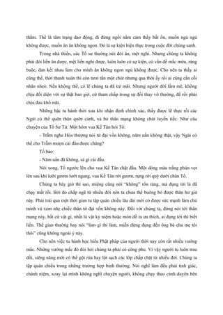thắm. Thế là tâm trạng dao động, đi đứng ngồi nằm cảm thấy bất ổn, muốn ngủ ngủ
không được, muốn ăn ăn không ngon. Đó là sự kiện hiện thực trong cuộc đời chúng sanh.
Trong nhà thiền, các Tổ sư thường nói đói ăn, mệt nghỉ. Nhưng chúng ta không
phải đói liền ăn được, mệt liền nghỉ được, luôn luôn có sự kiện, có vấn đề mắc mứu, ràng
buộc, đan kết nhau làm cho mình ăn không ngon ngủ không được. Cho nên ta thấy ai
cũng thế, thời thanh xuân thì còn tươi tắn một chút nhưng qua thời ấy rồi ai cũng cằn cỗi
nhăn nheo. Nếu không thế, có lẽ chúng ta đã trẻ mãi. Nhưng người đời lầm mê, không
chịu đối diện với sự thật bao giờ, cứ tham chấp trong sự đổi thay vô thường, để rồi phải
chịu đau khổ mãi.
Những bậc tu hành thời xưa khi nhận định chính xác, thấy được lẽ thực rồi các
Ngài có thể quên thân quên cảnh, xả bỏ thân mạng không chút luyến tiếc. Như câu
chuyện của Tổ Sư Tử. Một hôm vua Kế Tân hỏi Tổ:
- Trẫm nghe Hòa thượng nói tứ đại vốn không, năm uẩn không thật, vậy Ngài có
thể cho Trẫm mượn cái đầu được chăng?
Tổ bảo:
- Năm uẩn đã không, sá gì cái đầu.
Nói xong, Tổ ngước lên cho vua Kế Tân chặt đầu. Một dòng máu trắng phún vọt
lên sau khi lưỡi gươm lướt ngang, vua Kế Tân rớt gươm, rụng rời quỳ dưới chân Tổ.
Chúng ta bây giờ thì sao, miệng cũng nói “không” rổn rảng, mà đụng tới là đã
chạy mất rồi. Bởi do chấp ngã từ nhiều đời nên ta chưa thể buông bỏ được thân hư giả
này. Phải trải qua một thời gian tu tập quán chiếu lâu dài mới có được sức mạnh làm chủ
mình và xem nhẹ chiếc thân tứ đại vốn không này. Đối với chúng ta, đừng nói tới thân
mạng này, bất cứ vật gì, nhất là vật kỷ niệm hoặc món đồ ta ưa thích, ai đụng tới thì biết
liền. Thế gian thường hay nói “làm gì thì làm, miễn đừng đụng đến ông bà cha mẹ tôi
thôi” cũng không ngoài ý này.
Cho nên việc tu hành học hiểu Phật pháp của người thời nay còn rất nhiều vướng
mắc. Những vướng mắc đó đòi hỏi chúng ta phải có công phu. Vì vậy người tu luôn trau
dồi, siêng năng mới có thể gột rửa hay lột sạch các lớp chấp chặt từ nhiều đời. Chúng ta
tập quán chiếu trong những trường hợp bình thường. Nói nghĩ làm đều phải tỉnh giác,
chánh niệm, xoay lại mình không nghĩ chuyện người, không chạy theo cảnh duyên bên
 