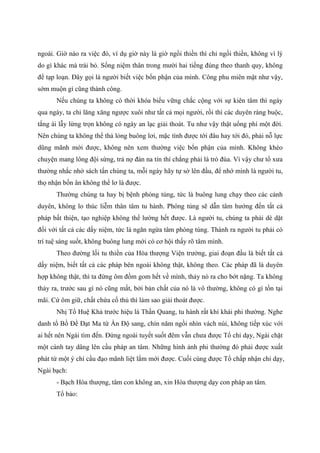 ngoài. Giờ nào ra việc đó, ví dụ giờ này là giờ ngồi thiền thì chỉ ngồi thiền, không vì lý
do gì khác mà trái bỏ. Sống niệm thân trong mười hai tiếng đúng theo thanh quy, không
để tạp loạn. Đây gọi là người biết việc bổn phận của mình. Công phu miên mật như vậy,
sớm muộn gì cũng thành công.
Nếu chúng ta không có thời khóa biểu vững chắc cộng với sự kiên tâm thì ngày
qua ngày, ta chỉ lăng xăng ngược xuôi như tất cả mọi người, rồi thì các duyên ràng buộc,
tắng ái lẫy lừng trọn không có ngày an lạc giải thoát. Tu như vậy thật uổng phí một đời.
Nên chúng ta không thể thả lỏng buông lơi, mặc tình được tới đâu hay tới đó, phải nỗ lực
dũng mãnh mới được, không nên xem thường việc bổn phận của mình. Không khéo
chuyện mang lông đội sừng, trả nợ đàn na tín thí chẳng phải là trò đùa. Vì vậy chư tổ xưa
thường nhắc nhở sách tấn chúng ta, mỗi ngày hãy tự sờ lên đầu, để nhớ mình là người tu,
thọ nhận bốn ân không thể lơ là được.
Thường chúng ta hay bị bệnh phóng túng, tức là buông lung chạy theo các cảnh
duyên, không lo thúc liễm thân tâm tu hành. Phóng túng sẽ dẫn tâm hướng đến tất cả
pháp bất thiện, tạo nghiệp không thể lường hết được. Là người tu, chúng ta phải dè dặt
đối với tất cả các dấy niệm, tức là ngăn ngừa tâm phóng túng. Thành ra người tu phải có
trí tuệ sáng suốt, không buông lung mới có cơ hội thấy rõ tâm mình.
Theo đường lối tu thiền của Hòa thượng Viện trưởng, giai đoạn đầu là biết tất cả
dấy niệm, biết tất cả các pháp bên ngoài không thật, không theo. Các pháp đã là duyên
hợp không thật, thì ta đừng ôm đồm gom hết về mình, thảy nó ra cho bớt nặng. Ta không
thảy ra, trước sau gì nó cũng mất, bởi bản chất của nó là vô thường, không có gì tồn tại
mãi. Cứ ôm giữ, chất chứa cố thủ thì làm sao giải thoát được.
Nhị Tổ Huệ Khả trước hiệu là Thần Quang, tu hành rất khí khái phi thường. Nghe
danh tổ Bồ Đề Đạt Ma từ Ấn Độ sang, chín năm ngồi nhìn vách núi, không tiếp xúc với
ai hết nên Ngài tìm đến. Đứng ngoài tuyết suốt đêm vẫn chưa được Tổ chỉ dạy, Ngài chặt
một cánh tay dâng lên cầu pháp an tâm. Những hình ảnh phi thường đó phải được xuất
phát từ một ý chí cầu đạo mãnh liệt lắm mới được. Cuối cùng được Tổ chấp nhận chỉ dạy,
Ngài bạch:
- Bạch Hòa thượng, tâm con không an, xin Hòa thượng dạy con pháp an tâm.
Tổ bảo:
 
