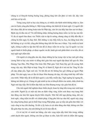 chúng ta có khuynh hướng buông lung, phóng túng nên cần phải có móc sắt, dây vàm
mới kéo nó lại nổi.
Trong cung cách tu học của chúng ta, có nhiều căn bệnh mình không nhận ra, làm
cản trở bước công phu không ít. Một trong những căn bệnh đó là hoài nghi. Có người đôi
khi chưa chắc đã tin tưởng hoàn toàn lời Phật dạy, nên lời của thầy bạn làm sao tin được.
Bệnh này từ đâu mà có? Từ chỗ không nhận, không hưởng được niềm vui lợi lạc nào hết.
Ví dụ có người bảo được vào Thiền viện tu tập là sướng, nhưng cũng có thầy đến đây ở
chừng ba bốn ngày là chạy thôi. Bởi những vị này thấy kiểu tu, học, lao động hoài như
thế không có gì vui hết, công phu không tăng tiến thì làm sao ở được. Vậy muốn trị hoài
nghi, chúng ta phải tu tập như thế nào để có được niềm tin an lạc. Lạc là nguồn vui của
người hành trì thiền pháp, có được nguồn vui đó, hành giả mới phấn khởi và tu tiến, tất cả
mọi nghi ngờ chấm dứt.
Chỉ người có công phu sâu sắc, được những lợi lạc trong việc tu học mới giữ vững
cương lĩnh tu học của mình và đồng thời giáo hóa mọi người đạt được kết quả tốt. Hòa
thượng Vạn Đức, Phó Pháp Chủ Giáo Hội Phật giáo Việt Nam bây giờ rất cương lĩnh
trong việc này. Khi Phật tử hoặc Tăng Ni về đảnh lễ, Ngài rất ít nói trừ lúc Tăng Ni cầu
chỉ dạy pháp yếu, Ngài mới nói. Và khi đã nói thì không bao giờ những gì ngoài Phật
pháp. Tôi nhớ ngày xưa có lần tôi được Hòa thượng chỉ dạy, tôi cũng trình bày chỗ hiểu
của mình. Nhận thấy đệ tử đã lệch ngoài ý của thầy muốn dạy, Ngài ngừng lại ngang đó,
không nói thêm gì cả. Chúng tôi giật mình tự tìm ra khuyết điểm của mình, chấn chỉnh lại,
Ngài mới dạy tiếp. Đó là điểm đặc biệt của Hòa thượng trong việc giáo hóa đệ tử.
Cho nên người thể nghiệm được thiền duyệt, hoan hỷ tăng tiến trong mọi sinh hoạt
của mình. Người ấy có một nội tâm an định vững vàng, kiểm soát được mọi trạng thái
dao động của tâm khi ngoại duyên biến chuyển. Nhờ thế chế ngự phóng túng, dứt các
hoài nghi, vững niềm tin đối với chánh pháp. Công phu liên tục như thế, người này càng
lúc càng hưởng được giá trị thiết thực trong Phật pháp, qua sự tiếp cận giữa bản thân với
cuộc sống tu học đời thường. Từ đó vị ấy luôn có cái nhìn đúng như thật, không còn lầm
lẫn giữa thực hư nữa, cho nên không bị nó lôi kéo dẫn đi.
Có trí tuệ thì vô minh tan loãng, cho nên vọng niệm dấy khởi bên trong, những
cảnh duyên bên ngoài, không còn làm gì được ta nữa, luân hồi sinh tử chấm dứt ngang
 