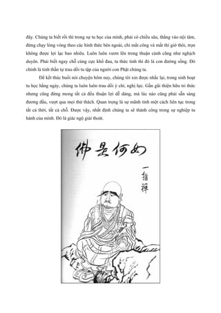 đây. Chúng ta biết rồi thì trong sự tu học của mình, phải có chiều sâu, thẳng vào nội tâm,
đừng chạy lòng vòng theo các hình thức bên ngoài, chỉ mất công và mất thì giờ thôi, trọn
không được lợi lạc bao nhiêu. Luôn luôn vươn lên trong thuận cảnh cũng như nghịch
duyên. Phải biết ngay chỗ cùng cực khổ đau, ta thức tỉnh thì đó là con đường sống. Đó
chính là tinh thần tự trau dồi tu tập của người con Phật chúng ta.
Để kết thúc buổi nói chuyện hôm nay, chúng tôi xin được nhắc lại, trong sinh hoạt
tu học hằng ngày, chúng ta luôn luôn trau dồi ý chí, nghị lực. Gần gũi thiện hữu tri thức
nhưng cũng đừng mong tất cả đều thuận lợi dễ dàng, mà lúc nào cũng phải sẵn sàng
đương đầu, vượt qua mọi thử thách. Quan trọng là sự mãnh tỉnh một cách liên tục trong
tất cả thời, tất cả chỗ. Được vậy, nhất định chúng ta sẽ thành công trong sự nghiệp tu
hành của mình. Đó là giác ngộ giải thoát.
 