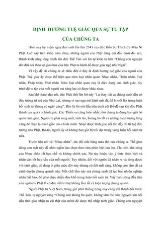 ĐỊNH HƯỚNG TUỆ GIÁC QUA SỰ TU TẬP
CỦA CHÚNG TA
Hôm nay kỷ niệm ngày đản sinh lần thứ 2543 của đức Bổn Sư Thích Ca Mâu Ni
Phật. Giờ này trên khắp năm châu, những người con Phật đang cúi đầu dưới đài sen,
thành kính dâng lòng mình lên đức Thế Tôn với lời tự khắc tự hứa “Chúng con nguyện
đời đời noi theo sự giáo hóa của đức Phật tu hành để được giác ngộ như Ngài”.
Vì vậy đề tài chúng ta sẽ nhắc đến ở đây là định hướng tuệ giác của người con
Phật. Tuệ giác ấy được thể hiện qua năm loại nhãn quan: Nhục nhãn, Thiên nhãn, Tuệ
nhãn, Pháp nhãn, Phật nhãn. Năm loại nhãn quan này là diệu dụng của tánh giác, tùy
trình độ tu tập của mỗi người mà năng lực có được khác nhau.
Sau khi thành đạo rồi, đức Phật thốt lên lời này “Lạ thay, tất cả chúng sanh đều có
đức tướng trí tuệ của Như Lai, nhưng vì sao ngu mê đánh mất đi, để bị trôi lăn trong luân
hồi sinh tử không có ngày cùng”. Đây là lời nói đầu tiên dưới cội Bồ-đề sau khi đức Phật
thành tựu quả vị chánh giác. Các Thiền sư cũng luôn nhắc nhở chúng ta đừng bao giờ bỏ
quên tánh giác. Người tu phải sáng suốt, tỉnh táo, buông bỏ tất cả những niệm tưởng lăng
xăng để nhận lại tánh giác của chính mình. Nhận được tánh giác rồi tức đầy đủ trí tuệ đức
tướng như Phật, Bồ-tát, người ấy sẽ không bao giờ bị trôi dạt trong vòng luân hồi sanh tử
nữa.
Trước tiên nói về “Nhục nhãn”, tức đôi mắt bằng máu thịt của chúng ta. Thế gian
dùng con mắt này để nhìn ngắm lựa chọn theo tâm phân biệt của họ. Cho nên khả năng
của Nhục nhãn rất hạn chế và không chính xác. Nó tùy thuộc vào ý thức phân biệt và
nhãn căn tốt hay xấu của mỗi người. Tuy nhiên, đối với người đã nhận ra và sống được
với tánh giác, dù đang ở giữa cuộc đời này nhưng có đôi mắt sáng, không còn lầm tất cả
cảnh duyên chung quanh nữa. Một chữ lầm này mà chúng sanh đã tạo bao nhiêu nghiệp
nhân bất hảo, để phải chịu nhiều đau khổ trong luân hồi sanh tử. Vậy hiệu năng đầu tiên
của người tu Phật là có đôi mắt trí tuệ không lầm tất cả hiện tượng chung quanh.
Người Phật tử Việt Nam, trong giờ phút thiêng liêng này cũng chí thành đối trước
Thế Tôn, tự nguyện rằng “Chúng con không bỏ quên, không lầm mê nữa, nguyện xin hồi
đầu tỉnh giác nhận ra cái thật của mình để được thể nhập tánh giác. Chúng con nguyện
 