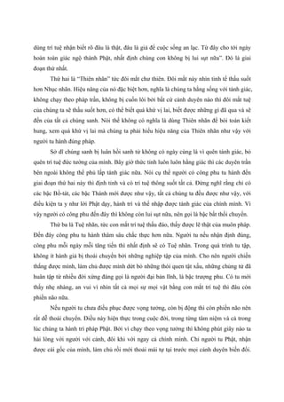 dùng trí tuệ nhận biết rõ đâu là thật, đâu là giả để cuộc sống an lạc. Từ đây cho tới ngày
hoàn toàn giác ngộ thành Phật, nhất định chúng con không bị lui sụt nữa”. Đó là giai
đoạn thứ nhất.
Thứ hai là “Thiên nhãn” tức đôi mắt chư thiên. Đôi mắt này nhìn tinh tế thấu suốt
hơn Nhục nhãn. Hiệu năng của nó đặc biệt hơn, nghĩa là chúng ta hằng sống với tánh giác,
không chạy theo pháp trần, không bị cuốn lôi bởi bất cứ cảnh duyên nào thì đôi mắt tuệ
của chúng ta sẽ thấu suốt hơn, có thể biết quá khứ vị lai, biết được những gì đã qua và sẽ
đến của tất cả chúng sanh. Nói thế không có nghĩa là dùng Thiên nhãn để bói toán kiết
hung, xem quá khứ vị lai mà chúng ta phải hiểu hiệu năng của Thiên nhãn như vậy với
người tu hành đúng pháp.
Sở dĩ chúng sanh bị luân hồi sanh tử không có ngày cùng là vì quên tánh giác, bỏ
quên trí tuệ đức tướng của mình. Bây giờ thức tỉnh luôn luôn hằng giác thì các duyên trần
bên ngoài không thể phủ lấp tánh giác nữa. Nói cụ thể người có công phu tu hành đến
giai đoạn thứ hai này thì định tỉnh và có trí tuệ thông suốt tất cả. Đừng nghĩ rằng chỉ có
các bậc Bồ-tát, các bậc Thánh mới được như vậy, tất cả chúng ta đều được như vậy, với
điều kiện ta y như lời Phật dạy, hành trì và thể nhập được tánh giác của chính mình. Vì
vậy người có công phu đến đây thì không còn lui sụt nữa, nên gọi là bậc bất thối chuyển.
Thứ ba là Tuệ nhãn, tức con mắt trí tuệ thấu đáo, thấy được lẽ thật của muôn pháp.
Đến đây công phu tu hành thâm sâu chắc thực hơn nữa. Người tu nếu nhận định đúng,
công phu mỗi ngày mỗi tăng tiến thì nhất định sẽ có Tuệ nhãn. Trong quá trình tu tập,
không ít hành giả bị thoái chuyển bởi những nghiệp tập của mình. Cho nên người chiến
thắng được mình, làm chủ được mình dứt bỏ những thói quen tật xấu, những chủng tử đã
huân tập từ nhiều đời xứng đáng gọi là người đại bản lĩnh, là bậc trượng phu. Có tu mới
thấy nhẹ nhàng, an vui vì nhìn tất cả mọi sự mọi vật bằng con mắt trí tuệ thì đâu còn
phiền não nữa.
Nếu người tu chưa điều phục được vọng tưởng, còn bị động thì còn phiền não nên
rất dễ thoái chuyển. Điều này hiện thực trong cuộc đời, trong từng tâm niệm và cả trong
lúc chúng ta hành trì pháp Phật. Bởi vì chạy theo vọng tưởng thì không phút giây nào ta
hài lòng với người với cảnh, đôi khi với ngay cả chính mình. Chỉ người tu Phật, nhận
được cái gốc của mình, làm chủ rồi mới thoải mái tự tại trước mọi cảnh duyên biến đổi.
 