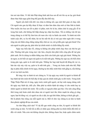 tìm nơi nào khác. Vì thế nhà Phật dùng hình ảnh hoa sen để nói lên sự an lạc giải thoát
được thực hiện ngay giữa lòng thế gian đầy đau khổ này.
Người yếu đuối trốn đời vào chùa tu không nổi, qua một thời gian sẽ chạy mất.
Chỉ người nào gan dạ thấy được lẽ thực và dám làm dám chịu mới có bản lĩnh tu hành.
Như muốn cho hoa sen tốt ta phải vô phân, tước bỏ lá hư, chăm chút lá cọng gốc rễ từ
trong bùn tanh, chứ không thể thắp nhang lạy chậu hoa được. Tất cả những việc đó tựu
trung chúng ta có thể lấy làm kim chỉ nam cho việc tu hành của mình. Tu hành mà trốn
tránh cuộc đời, xa lìa thế nhân, bịt tai bịt mắt thì dù có trải qua trăm ngàn đời ở trong
rừng sâu núi thẳm cũng chẳng mộng thấy chút an vui, nói gì đến giác ngộ giải thoát! Cho
nên người tu phải gan dạ, phải nhìn lại chính mình và chiến thắng lấy mình.
Ngày nay hiểu đạo rồi, chúng ta không cho phép mình chạy theo các thứ hư giả
nữa. Thường tỉnh giác trong mọi việc làm, chuyên tâm phát triển công phu để tuệ giác
phát sanh. Đó là chúng ta nhắm thẳng mục đích cứu kính giác ngộ giải thoát. Những lúc
ăn ngon, ta chỉ biết cái ngon mà quên tu là mất tỉnh giác. Những lúc ngủ say chỉ biết chìm
trong giác ngủ, quên tu là mất tỉnh giác. Những lúc họp mặt huynh đệ đông đủ vui vẻ,
bàn tán việc này việc nọ, quên tu là mất tỉnh giác… Trong các hoàn cảnh như thế, Phật
dạy ta phải chấn chỉnh rời bỏ ngay, thường tự răn nhắc mình thức tỉnh gắng tu, nếu không
sẽ rơi vào lưới ma thôi.
Rõ ràng việc tu hành từ nơi chúng ta. Ví dụ ngày nay mình bị người ta khinh dễ
hay bệnh tật liên miên thì biết đây là hậu quả do chính mình gây ra đời trước. Trong kinh
Thập Thiện Phật nói rõ ràng, ngày trước mình giết người, sát hại sinh mạng chúng sinh
thì ngày nay bệnh tật, chết yểu. Đâu phải tự nhiên bệnh tật máng vô cho mình hay tự
nhiên người ta khinh khi mình. Tất cả đều có nguyên nhân quả báo. Cho nên cũng đồng
thời trong một hoàn cảnh như nhau mà có người tươi tắn, khỏe mạnh ăn uống gì cũng
ngon, bạn bè đông vui; có người ưu sầu ủ dột, ăn ngủ khó khăn, không ai thích gần gũi…
Đó là phước báo riêng của mỗi người mà ra. Biết rõ như vậy chúng ta an tâm tu hành
theo phước nghiệp đã tạo của mình.
An tâm bằng cách nào? Ví dụ hết gạo mình cũng an tâm, bị người ta khinh khi
mình cũng an tâm. Ta biết tất cả đều có nhân quả, không phải tự nhiên khốn đốn khổ sở
đến với mình. Nấu cơm mà không chuyên tâm, không chụm lửa, hoặc quên châm nước
 