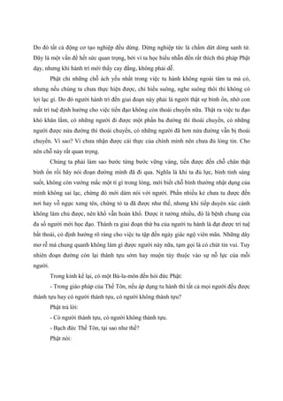 Do đó tất cả động cơ tạo nghiệp đều dừng. Dừng nghiệp tức là chấm dứt dòng sanh tử.
Đây là một vấn đề hết sức quan trọng, bởi vì ta học hiểu nhẫn đến rất thích thú pháp Phật
dạy, nhưng khi hành trì mới thấy cay đắng, không phải dễ.
Phật chỉ những chỗ ách yếu nhất trong việc tu hành không ngoài tâm ta mà có,
nhưng nếu chúng ta chưa thực hiện được, chỉ hiểu suông, nghe suông thôi thì không có
lợi lạc gì. Do đó người hành trì đến giai đoạn này phải là người thật sự bình ổn, nhờ con
mắt trí tuệ định hướng cho việc tiến đạo không còn thoái chuyển nữa. Thật ra việc tu đạo
khó khăn lắm, có những người đi được một phần ba đường thì thoái chuyển, có những
người được nửa đường thì thoái chuyển, có những người đã hơn nửa đường vẫn bị thoái
chuyển. Vì sao? Vì chưa nhận được cái thực của chính mình nên chưa đủ lòng tin. Cho
nên chỗ này rất quan trọng.
Chúng ta phải làm sao bước từng bước vững vàng, tiến được đến chỗ chân thật
bình ổn rồi hãy nói đoạn đường mình đã đi qua. Nghĩa là khi ta đủ lực, bình tỉnh sáng
suốt, không còn vướng mắc một tí gì trong lòng, mới biết chỗ bình thường nhật dụng của
mình không sai lạc, chừng đó mới dám nói với người. Phần nhiều kẻ chưa tu được đến
nơi hay vỗ ngực xưng tên, chứng tỏ ta đã được như thế, nhưng khi tiếp duyên xúc cảnh
không làm chủ được, nên khổ vẫn hoàn khổ. Được ít tưởng nhiều, đó là bệnh chung của
đa số người mới học đạo. Thành ra giai đoạn thứ ba của người tu hành là đạt được trí tuệ
bất thoái, có định hướng rõ ràng cho việc tu tập đến ngày giác ngộ viên mãn. Những dây
mơ rễ má chung quanh không làm gì được người này nữa, tạm gọi là có chút tin vui. Tuy
nhiên đoạn đường còn lại thành tựu sớm hay muộn tùy thuộc vào sự nỗ lực của mỗi
người.
Trong kinh kể lại, có một Bà-la-môn đến hỏi đức Phật:
- Trong giáo pháp của Thế Tôn, nếu áp dụng tu hành thì tất cả mọi người đều được
thành tựu hay có người thành tựu, có người không thành tựu?
Phật trả lời:
- Có người thành tựu, có người không thành tựu.
- Bạch đức Thế Tôn, tại sao như thế?
Phật nói:
 