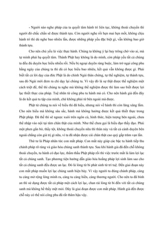 - Người nào nghe pháp của ta quyết tâm hành trì liên tục, không thoái chuyển thì
người đó chắc chắn sẽ được thành tựu. Còn người nghe rồi hẹn mai hẹn mốt, không chịu
hành trì thì dù nghe bao nhiêu lần, được những pháp yếu đặc biệt gì, vẫn không bao giờ
thành tựu.
Cho nên chủ yếu là việc thực hành. Chúng ta không ỷ lại hay trông chờ vào ai, mà
tự mình phải hạ quyết tâm. Thành Phật hay không là do mình, còn pháp yếu tất cả chúng
ta đều đủ duyên học hiểu nhiều rồi. Nếu bị ngoại duyên ràng buộc, làm trở ngại công phu
hằng ngày của chúng ta thì dù có học hiểu bao nhiêu, kết quả vẫn không được gì. Phải
biết tất cả lời dạy của đức Phật là do chính Ngài thân chứng, tự thể nghiệm, tự thành tựu,
sau đó Ngài mới đem ra chỉ dạy lại chúng ta. Vì vậy đó là sự thật được thể nghiệm một
cách triệt để, thế thì chúng ta nghe mà không thể nghiệm được thì làm sao biết được lợi
lạc thiết thực của pháp. Tuệ nhãn từ công phu tu hành mà có. Cho nên hành giả đến đây
là do kết quả tu tập của mình, chứ không phải từ bên ngoài mà được.
Phật tử chúng ta nói về hiểu thì đã hiểu, nhưng nói về hành thì còn lăng xăng lắm.
Cho nên hiểu mà không sâu sắc, hành mà không hưởng được kết quả thiết thực trong
Phật pháp. Đã thế thì sẽ ngược xuôi trên ngôn cú, hình thức, hiện tượng bên ngoài, chưa
thể nhập vào nội tại tâm chân thật của mình. Như thế chưa gọi là hiểu đạo thấy đạo. Phải
một phen gắn bó, thấy tột, không thoái chuyển nữa thì thân này và tất cả cảnh duyên bên
ngoài chẳng còn giá trị gì nữa, vì ta đã nhận được cái chân thật cao quý gấp trăm vạn lần.
Thứ tư là Pháp nhãn tức con mắt pháp. Con mắt này giúp các bậc tu hành tiếp thu
chánh pháp rõ ràng và giáo hóa chúng sanh thành tựu. Sau khi hành giả đã đến chỗ không
thoái chuyển, tu hành có đạo lực, thẩm thấu Phật pháp rồi thì việc trước mắt là làm lợi lạc
tất cả chúng sanh. Tạo phương tiện hướng dẫn giáo hóa hoằng pháp lợi sinh làm sao cho
tất cả chúng sanh đều được an lạc. Đó là lòng từ bi phát sinh từ trí tuệ. Đến giai đoạn này
con mắt pháp muốn lợi lạc chúng sanh hiện bày. Vì vậy người tu đúng chánh pháp, càng
tu càng mở rộng lòng mình ra, càng tu càng hiền, càng thương người. Cho nên ta đã bình
an thì sử dụng được tất cả pháp một cách lợi lạc, chan rải lòng từ bi đến với tất cả chúng
sanh mà không hề thấy mệt mỏi. Đây là giai đoạn được con mắt pháp. Hành giả đến được
chỗ này có thể nói công phu đã rất thâm hậu vậy.
 