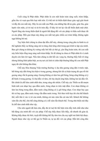 Cuối cùng là Phật nhãn. Phật nhãn là con mắt hoàn toàn sáng suốt, trùm khắp,
gồm thu và vượt qua bốn loại mắt trên. Có thể nói từ thiền định được giác ngộ giải thoát
và đầy đủ con mắt này. Đây là con mắt của Phật, của những bậc đã tự giác, giác tha, giác
hạnh viên mãn, có trí tuệ và từ bi tròn đầy. Ở đây tôi trở lại vấn đề thiền định một chút.
Người lắng sâu trong thiền định là người bất động đối với các pháp và thấu suốt được tất
cả các pháp. Đến giai đoạn này dùng con mắt tuệ giác chiếu soi trùm khắp, không ngăn
ngại không bờ mé.
Tuy hiện thời chúng ta chưa đạt đến chỗ này, nhưng trong công phu tu hành ta có
thể nghiệm thấy sự thông sáng mở ra từng chút từng chút trong quá trình tu tập của mình.
Bao giờ chúng ta không bị vướng mắc bởi bất cứ thứ gì, yên lắng hoàn toàn, thì con mắt
này hiển hiện rỗng rang sáng suốt trùm khắp. Sở dĩ chúng ta chưa có Phật nhãn là vì cảnh
duyên còn làm trở ngại. Nếu tâm chúng ta dứt hết các vọng lự, thường thấy biết rõ ràng
nhưng không khởi phân biệt, an trụ nơi cái linh tri chân thật thường hằng thì con mắt Phật
ngay đó chứ không đâu khác.
Chỗ này Hòa thượng Viện trưởng thường ví dụ như gương sáng đặt ở trước mặt,
hết bóng này đến bóng kia hiện ở trong gương, nhưng khi tất cả hiện tượng đó qua rồi thì
gương sáng vẫn là gương sáng. Gương không có tâm lưu giữ bóng, bóng cũng không có ý
để hình ở trong gương. Cả hai đều vô tâm, chỉ tùy duyên ứng hiện, không lưu lại dấu vết.
Đó chính là chỗ tâm cảnh nhất như, trong sáng nhi nhiên. Chỗ này các Thiền sư đã mượn
hình ảnh con nhạn bay qua đầm nước, bóng nhạn in trên mặt đầm. Con nhạn không có
tâm lưu bóng trong đầm, đầm nước cũng không có ý giữ bóng nhạn. Con nhạn bay qua
thì cứ bay qua, đầm nước trong vẫn đầm nước trong. Nói theo triết học thì chủ thể khách
thể, mỗi thứ ở vào vị trí của mình, không cái nào xâm lấn cái nào hết. Khách thể không
xâm lấn chủ thể, chủ thể cũng không có ý đồ xâm lấn khách thể. Trong nhà thiền nói đây
là chỗ tâm cảnh nhất như vậy.
Cho nên người đã làm chủ, đầy đủ trí tuệ thì thể hiện tròn đầy tính chất như như
bất động của mình đối với các pháp. Chỗ này thấy được liền thấy, rất nhanh rất giản dị.
Không thấy được thì thôi, tuyệt đối không thể lấy tâm tìm cầu suy nghĩ mà lãnh hội được.
Người được như vậy có thể gọi là Thiền sư, tự tại đối với các pháp. Đến khi công đức
 