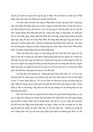 tròn đủ, lợi mình lợi người đã xong thì gọi là Phật. Cho nên được con mắt này là Phật
nhãn, hoàn toàn sáng suốt không còn mê lầm tối tăm nữa.
Từ Nhục nhãn cho đến cuối cùng là Phật nhãn trải qua một quá trình tu tập tăng
tiến, chứ không thể bỗng dưng mà có được. Người tu thiền phải thực sự nếm trải mới có
các định hướng tuệ giác như đã nêu. Tuy nói lớp lang từ mắt thứ nhất cho tới mắt thứ
năm, nhưng không nhất thiết phải như vậy. Người nào nhận và sống được với tánh giác
liền có Tuệ nhãn ngay. Hoặc người đã nhiều đời sâu trồng chủng duyên Phật một nghe
ngàn ngộ, ngay đó liền mở toang Phật nhãn, thể nhập pháp thân giác ngộ giải thoát, và
rộng độ vô lượng chúng sanh. Chúng ta không thể quyết đoán được điều này. Tùy theo
mức độ công phu, chúng ta có được những năng lực thuộc Nhục nhãn, thuộc Thiên nhãn,
thuộc Tuệ nhãn, thuộc Pháp nhãn hay thuộc Phật nhãn.
Thêm một điều nữa, chúng ta cũng không thể nhìn hình thức bên ngoài mà kết
luận về mức độ tu chứng của mỗi người. Không luận người già hay người trẻ, trí thức hay
bình dân mà chỉ chú trọng trên tánh linh. Người nào công phu có hiệu năng thì được lợi
lạc an ổn. Người nào công phu không có hiệu năng thì còn bị vướng mắc khổ đau. Người
thành tựu được các pháp thì niềm tin rất kiên cố. Sở dĩ ta chưa tin là vì mình chưa nhận
được chỗ thấu đáo, chưa phát huy được trí tuệ Bát-nhã.
Các nhà Nho xưa thường nói: “Sáng nghe đạo chiều chết cũng vui”. Lời nói này
thể hiện niềm tin vững vàng. Còn chúng ta học đạo mấy mươi năm mà vẫn sợ chết nghĩa
là sao? Vì chưa vững niềm tin. Tin cái gì? Phật nói thân này hư giả mà mình chưa tin
chắc. Phật nói chúng sanh có tánh giác bất sanh bất diệt mình cũng chưa tin chắc vì chưa
nhận ra. Bởi tu mà không vững niềm tin nên kết quả không rốt ráo, không được lợi lạc
thiết thực bao nhiêu.
Đức Thế Tôn là một con người như bao nhiêu con người bình thường khác, có cha
mẹ, có thân tộc. Nhưng khi chứng kiến già bệnh chết thống khổ của kiếp người không
một ai thoát ra được, Ngài trăn trở khoắc khoải. Sau khi có vợ con, Ngài vẫn cảm thấy
nỗi khổ luôn đeo đẳng trong thân phận con người. Đằng sau lớp son phấn lụa là, hiện
nguyên hình nhơ nhớp của chiếc thân này với mồ hôi, đàm dãi… không còn gì đẹp đẽ
nữa. Chứng thực như vậy nên cuối cùng Ngài quyết định tìm đường giải thoát. Từ nỗi
 
