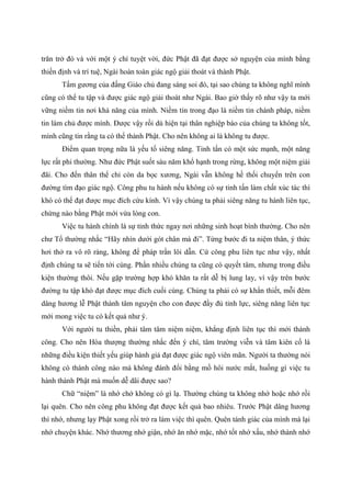 trăn trở đó và với một ý chí tuyệt vời, đức Phật đã đạt được sở nguyện của mình bằng
thiền định và trí tuệ, Ngài hoàn toàn giác ngộ giải thoát và thành Phật.
Tấm gương của đấng Giáo chủ đang sáng soi đó, tại sao chúng ta không nghĩ mình
cũng có thể tu tập và được giác ngộ giải thoát như Ngài. Bao giờ thấy rõ như vậy ta mới
vững niềm tin nơi khả năng của mình. Niềm tin trong đạo là niềm tin chánh pháp, niềm
tin làm chủ được mình. Được vậy rồi dù hiện tại thân nghiệp báo của chúng ta không tốt,
mình cũng tin rằng ta có thể thành Phật. Cho nên không ai là không tu được.
Điểm quan trọng nữa là yếu tố siêng năng. Tinh tấn có một sức mạnh, một năng
lực rất phi thường. Như đức Phật suốt sáu năm khổ hạnh trong rừng, không một niệm giải
đãi. Cho đến thân thể chỉ còn da bọc xương, Ngài vẫn không hề thối chuyển trên con
đường tìm đạo giác ngộ. Công phu tu hành nếu không có sự tinh tấn làm chất xúc tác thì
khó có thể đạt được mục đích cứu kính. Vì vậy chúng ta phải siêng năng tu hành liên tục,
chừng nào bằng Phật mới vừa lòng con.
Việc tu hành chính là sự tỉnh thức ngay nơi những sinh hoạt bình thường. Cho nên
chư Tổ thường nhắc “Hãy nhìn dưới gót chân mà đi”. Từng bước đi ta niệm thân, ý thức
hơi thở ra vô rõ ràng, không để pháp trần lôi dẫn. Cứ công phu liên tục như vậy, nhất
định chúng ta sẽ tiến tới cùng. Phần nhiều chúng ta cũng có quyết tâm, nhưng trong điều
kiện thường thôi. Nếu gặp trường hợp khó khăn ta rất dễ bị lung lay, vì vậy trên bước
đường tu tập khó đạt được mục đích cuối cùng. Chúng ta phải có sự khẩn thiết, mỗi đêm
dâng hương lễ Phật thành tâm nguyện cho con được đầy đủ tỉnh lực, siêng năng liên tục
mới mong việc tu có kết quả như ý.
Với người tu thiền, phải tâm tâm niệm niệm, khẳng định liên tục thì mới thành
công. Cho nên Hòa thượng thường nhắc đến ý chí, tâm trường viễn và tâm kiên cố là
những điều kiện thiết yếu giúp hành giả đạt được giác ngộ viên mãn. Người ta thường nói
không có thành công nào mà không đánh đổi bằng mồ hôi nước mắt, huống gì việc tu
hành thành Phật mà muốn dễ dãi được sao?
Chữ “niệm” là nhớ chớ không có gì lạ. Thường chúng ta không nhớ hoặc nhớ rồi
lại quên. Cho nên công phu không đạt được kết quả bao nhiêu. Trước Phật dâng hương
thì nhớ, nhưng lạy Phật xong rồi trở ra làm việc thì quên. Quên tánh giác của mình mà lại
nhớ chuyện khác. Nhớ thương nhớ giận, nhớ ăn nhớ mặc, nhớ tốt nhớ xấu, nhớ thành nhớ
 