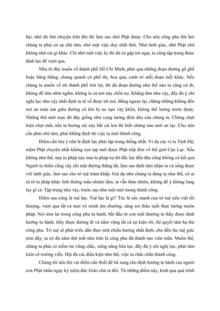 bại, nhớ đủ thứ chuyện trên đời thì làm sao nhớ Phật được. Cho nên công phu đòi hỏi
chúng ta phải có sự chú tâm, nhớ một việc duy nhất thôi. Nhớ tánh giác, nhớ Phật chứ
không nhớ cái gì khác. Chỉ nhớ một việc ấy thì dù có gặp trở ngại, ta cũng tập trung được
định lực để vượt qua.
Như từ đây muốn về thành phố Hồ Chí Minh, phải qua những đoạn đường gồ ghề
hoặc bằng thẳng, chung quanh có phố thị, hoa quả, cảnh trí mỗi đoạn mỗi khác. Nếu
chúng ta muốn về tới thành phố trót lọt, thì dù đoạn đường như thế nào ta cũng cứ đi,
không để tâm nhìn ngắm, không la cà nơi này chốn nọ. Khẳng tâm như vậy, đầy đủ ý chí
nghị lực như vậy nhất định ta sẽ về được tới nơi. Bằng ngược lại, chẳng những không đến
nơi an toàn mà giữa đường có khi bị tai nạn vây khốn, không thể lường trước được.
Những thứ mời mọc đó đây giống như vọng tưởng điên đảo của chúng ta. Chúng chợt
hiện chợt mất, nếu ta buông cái này bắt cái kia thì biết chừng nào mới an lạc. Cho nên
cần phải chú tâm, phải khẳng định thì việc tu mới thành công.
Điểm cần lưu ý nữa là định lực phải tập trung thống nhất. Ví dụ các vị tu Tịnh Độ,
niệm Phật chuyên nhất không xen tạp mới được Phật tiếp đón về thế giới Cực Lạc. Nếu
không như thế, nay tu pháp này mai tu pháp nọ thì đắc lực đến đâu cũng không có kết quả.
Người tu thiền cũng vậy chỉ một đường thẳng tắt, làm sao định tâm nhận ra và sống được
với tánh giác, làm sao cho trí tuệ trùm khắp. Giả dụ như chúng ta đang tu như thế, có ai
rủ rê tu pháp khác linh thiêng mầu nhiệm lắm, ta vẫn thản nhiên, không để ý không lung
lay gì cả. Tập trung như vậy, trước sau như một mới mong thành công.
Điểm sau cùng là tuệ lực. Tuệ lực là gì? Tức là sức mạnh của trí tuệ siêu việt tối
thượng, vượt qua tất cả mọi vô minh ám chướng, sáng soi thấu suốt thực tướng muôn
pháp. Nói tóm lại trong công phu tu hành, bắt đầu từ con mắt thường ta thấy được định
hướng tu hành, thấy được đường đi và nắm vững tất cả sự kiện rồi, thì quyết tâm hạ thủ
công phu. Trí tuệ sẽ phát triển dần theo một chiều hướng nhất định, cho đến lúc tuệ giác
tròn đầy, ta có đủ năm thứ mắt như trên là công phu đã thành tựu viên mãn. Muốn thế,
chúng ta phải có niềm tin vững chắc, siêng năng liên tục, đầy đủ ý chí nghị lực, phát tâm
kiên cố trường viễn. Hội đủ các điều kiện như thế, việc tu chắc chắn thành công.
Chúng tôi nêu lên vài điểm cần thiết để bổ sung cho định hướng tu hành của người
con Phật nhân ngày kỷ niệm đức Giáo chủ ra đời. Từ những điểm này, kinh qua quá trình
 