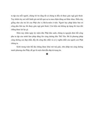tu tập của mỗi người, chúng tôi tin rằng tất cả chúng ta đều sẽ được giác ngộ giải thoát.
Tuy nhiên tùy nơi mỗi hành giả mà kết quả sự tu mau chậm đúng sai khác nhau. Điều này
giống như câu trả lời của Phật cho vị Bà-la-môn ở trên. Người học pháp khéo bảo trì
công phu liên tục thì được giác ngộ giải thoát. Còn hiểu mà không áp dụng thì trọn đời
chẳng được lợi lạc gì.
Hôm nay nhân ngày kỷ niệm đức Phật đản sanh, chúng ta nguyện đem hết công
phu tu tập của mình làm pháp dâng lên cúng dường đức Thế Tôn. Đó là phương pháp
cúng dường cao đẹp nhất, đầy đủ công đức nhất và có ý nghĩa nhất của người con Phật
chúng ta.
Kính mong toàn thể đại chúng được khai mở tuệ giác, như pháp mà cúng dường
mười phương chư Phật, để gọi là một chút đền đáp tứ trọng ân.
 
