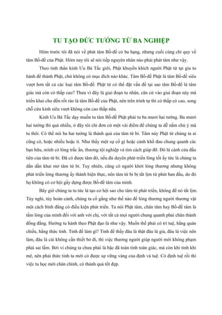 TU TẠO ĐỨC TƯỚNG TỪ BA NGHIỆP
Hôm trước tôi đã nói về phát tâm Bồ-đề có ba hạng, nhưng cuối cùng chỉ quy về
tâm Bồ-đề của Phật. Hôm nay tôi sẽ nói tiếp nguyên nhân nào phải phát tâm như vậy.
Theo tinh thần kinh Ưu Bà Tắc giới, Phật khuyến khích người Phật tử tại gia tu
hành để thành Phật, chứ không có mục đích nào khác. Tâm Bồ-đề Phật là tâm Bồ-đề siêu
vượt hơn tất cả các loại tâm Bồ-đề. Phật tử có thể đặt vấn đề tại sao tâm Bồ-đề là tâm
giác mà còn có thấp cao? Thưa vì đây là giai đoạn tu nhân, căn cứ vào giai đoạn này mà
triển khai cho đến rốt ráo là tâm Bồ-đề của Phật, nên trên trình tự thì có thấp có cao, song
chỗ cứu kính siêu vượt không còn cao thấp nữa.
Kinh Ưu Bà Tắc dạy muốn tu tâm Bồ-đề Phật phải tu ba mươi hai tướng. Ba mươi
hai tướng thì quá nhiều, ở đây tôi chỉ đơn cử một vài điểm để chúng ta dễ nắm chủ ý mà
tu thôi. Có thể nói ba hai tướng là thành quả của tâm từ bi. Tâm này Phật tử chúng ta ai
cũng có, hoặc nhiều hoặc ít. Như thấy một sự cố gì hoặc cảnh khổ đau chung quanh các
bạn hữu, mình có lòng trắc ẩn, thương tội nghiệp và tìm cách giúp đỡ. Đó là cánh cửa đầu
tiên của tâm từ bi. Đã có được tâm đó, nếu đủ duyên phát triển lòng tốt ấy tức là chúng ta
dần dần khai mở tâm từ bi. Tuy nhiên, cũng có người khởi lòng thương nhưng không
phát triển lòng thương ấy thành hiện thực, nên tâm từ bi bị tắt lịm từ phút ban đầu, do đó
họ không có cơ hội gầy dựng được Bồ-đề tâm của mình.
Bây giờ chúng ta tu tức là tạo cơ hội sao cho tâm từ phát triển, không để nó tắt lịm.
Tùy nghi, tùy hoàn cảnh, chúng ta cố gắng như thế nào để lòng thương người thương vật
một cách bình đẳng có điều kiện phát triển. Ta nói Phật tâm, chân tâm hay Bồ-đề tâm là
tấm lòng của mình đối với anh với chị, với tất cả mọi người chung quanh phải chân thành
đồng đẳng. Hướng tu hành theo Phật đạo là như vậy. Muốn thế phải có trí tuệ, hằng quán
chiếu, hằng thức tỉnh. Tỉnh đề làm gì? Tỉnh để thấy đâu là thật đâu là giả, đâu là việc nên
làm, đâu là cái không cần thiết bỏ đi, thì việc thương người giúp người mới không phạm
phải sai lầm. Bởi vì chúng ta chưa phải là bậc đã toàn tỉnh toàn giác, mà còn khi tỉnh khi
mê, nên phải thức tỉnh ta mới có được sự vững vàng của định và tuệ. Có định tuệ rồi thì
việc tu học mới chân chính, có thành quả tốt đẹp.
 