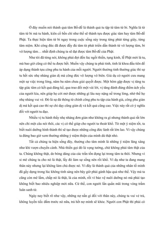 Ở đây muốn nói thành quả tâm Bồ-đề là thành quả tu tập từ tâm từ bi. Nghĩa là từ
tâm từ bi mà tu hành, kiên cố bền chí như thế sẽ thành tựu được giác tâm hay tâm Bồ-đề
Phật. Ta thực hiện tâm từ bi ngay trong cuộc sống này trong từng phút từng giây, từng
tâm niệm. Khi công đức đã được đầy đủ tâm từ phát triển dần thành từ vô lượng tâm, bi
vô lượng tâm… nhất định chúng ta sẽ đạt được tâm Bồ-đề của Phật.
Như tôi đã từng nói, không phải đợi đến lúc ngồi thiền, tụng kinh, lễ Phật mới là tu,
mà bao giờ cũng có thể tu được hết. Muốn vậy chúng ta phải tỉnh, tỉnh là khoa đầu tiên để
áp dụng thành tựu công phu tu hành của mỗi người. Người thường tỉnh thường giác thì sự
tu hết sức nhẹ nhàng giản dị mà công đức vô lượng vô biên. Giả dụ có người cưu mang
một sự việc trong lòng, năm ba năm chưa giải quyết được. Một hôm gặp được vị tăng tu
tập giác tâm có kết quả đáng kể, qua trao đổi một vài lời, vị tăng đánh đúng điểm ách yếu
của người kia, nên giúp họ cởi mở được những gì lâu nay nặng nề trong lòng, nhờ thế họ
nhẹ nhàng vui vẻ. Đó là sự đả thông từ chính công phu tu tập của hành giả, công phu giản
dị mà kết quả cao thì sự chỉ dạy cũng giản dị và kết quả cũng cao. Việc này rất có ý nghĩa
đối với người tu đạo.
Nhiều vị tu hành thấy nhẹ nhàng đơn giản như không ra gì nhưng thành quả rất lớn
nên chỉ một câu nói thôi, các vị có thể giúp cho người ta thoát khổ. Từ một ý niệm tốt, ta
biết nuôi dưỡng hình thành thì sẽ tạo được những công đức lành rất lớn lao. Vì vậy chúng
ta đừng bao giờ xem thường những ý niệm thiện của mình dù thật nhỏ.
Tất cả chúng ta hiện sống đây, thường cho tâm mình là những ý niệm lăng xăng
như khỉ vượn chuyền cành. Nhà thiền gọi đó là vọng tưởng, chứ không phải tâm thật của
ta. Chúng không thật, do bóng dáng của các trần tồn đọng lại trong tâm ta thôi. Nhưng vì
si mê chúng ta cho nó là thật, lấy đó làm sự sống nên rồi khổ. Ví dụ như ta đang mang
thân này nhưng lại không làm chủ được nó. Vì đây là thành quả của những nhân tố mình
đã gầy dựng trong lúc không tỉnh sáng nên bây giờ phải gánh hậu quả như thế. Vậy mà ta
cũng còn mê lầm, chấp nó là thật, là của mình, rồi vì bảo vệ nuôi dưỡng nó mà phải tạo
không biết bao nhiêu nghiệp mới nữa. Cứ thế, con người lẩn quẩn mãi trong vòng trầm
luân sanh tử.
Ngày nay biết rõ như vậy, những nợ nần gì đối với thân này, chúng ta vui vẻ trả,
không luyến tiếc đắm trước nó nữa, trả hết nợ mình sẽ khỏe. Người con Phật thì phải có
 