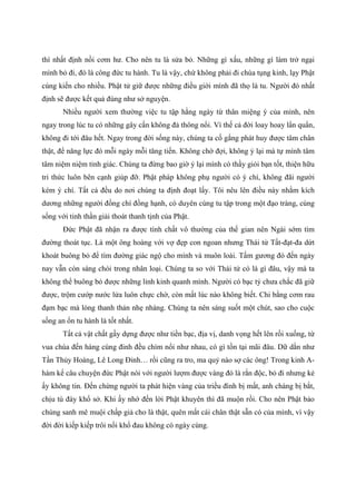 thì nhất định nồi cơm hư. Cho nên tu là sửa bỏ. Những gì xấu, những gì làm trở ngại
mình bỏ đi, đó là công đức tu hành. Tu là vậy, chứ không phải đi chùa tụng kinh, lạy Phật
cúng kiến cho nhiều. Phật tử giữ được những điều giới mình đã thọ là tu. Người đó nhất
định sẽ được kết quả đúng như sở nguyện.
Nhiều người xem thường việc tu tập hằng ngày từ thân miệng ý của mình, nên
ngay trong lúc tu có những gây cấn không đả thông nổi. Vì thế cả đời loay hoay lẩn quẩn,
không đi tới đâu hết. Ngay trong đời sống này, chúng ta cố gắng phát huy được tâm chân
thật, để năng lực đó mỗi ngày mỗi tăng tiến. Không chờ đợi, không ỷ lại mà tự mình tâm
tâm niệm niệm tỉnh giác. Chúng ta đừng bao giờ ỷ lại mình có thầy giỏi bạn tốt, thiện hữu
tri thức luôn bên cạnh giúp đỡ. Phật pháp không phụ người có ý chí, không đãi người
kém ý chí. Tất cả đều do nơi chúng ta định đoạt lấy. Tôi nêu lên điều này nhằm kích
dương những người đồng chí đồng hạnh, có duyên cùng tu tập trong một đạo tràng, cùng
sống với tinh thần giải thoát thanh tịnh của Phật.
Đức Phật đã nhận ra được tính chất vô thường của thế gian nên Ngài sớm tìm
đường thoát tục. Là một ông hoàng với vợ đẹp con ngoan nhưng Thái tử Tất-đạt-đa dứt
khoát buông bỏ để tìm đường giác ngộ cho mình và muôn loài. Tấm gương đó đến ngày
nay vẫn còn sáng chói trong nhân loại. Chúng ta so với Thái tử có là gì đâu, vậy mà ta
không thể buông bỏ được những lỉnh kỉnh quanh mình. Người có bạc tỷ chưa chắc đã giữ
được, trộm cướp nước lửa luôn chực chờ, còn mất lúc nào không biết. Chi bằng cơm rau
đạm bạc mà lòng thanh thản nhẹ nhàng. Chúng ta nên sáng suốt một chút, sao cho cuộc
sống an ổn tu hành là tốt nhất.
Tất cả vật chất gầy dựng được như tiền bạc, địa vị, danh vọng hết lên rồi xuống, từ
vua chúa đến hàng cùng đinh đều chìm nổi như nhau, có gì tồn tại mãi đâu. Dữ dằn như
Tần Thủy Hoàng, Lê Long Đỉnh… rồi cũng ra tro, ma quỷ nào sợ các ông! Trong kinh A-
hàm kể câu chuyện đức Phật nói với người lượm được vàng đó là rắn độc, bỏ đi nhưng kẻ
ấy không tin. Đến chừng người ta phát hiện vàng của triều đình bị mất, anh chàng bị bắt,
chịu tù đày khổ sở. Khi ấy nhớ đến lời Phật khuyên thì đã muộn rồi. Cho nên Phật bảo
chúng sanh mê muội chấp giả cho là thật, quên mất cái chân thật sẵn có của mình, vì vậy
đời đời kiếp kiếp trôi nổi khổ đau không có ngày cùng.
 