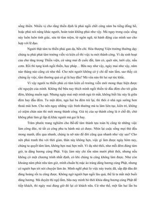 sống thiền. Nhiều vị cho rằng thiền định là phải ngồi chết cứng năm ba tiếng đồng hồ,
hoặc phải nói năng khác người, hoàn toàn không phải như vậy. Mà ngay trong cuộc sống
này luôn luôn tỉnh giác, sửa từ tâm niệm, từ ngôn ngữ, từ hành động của mình sao cho
hợp với lẽ đạo.
Người thật tâm tu thiền phải gan dạ, bền chí. Hòa thượng Viện trưởng thường dạy
chúng ta phải phát tâm trường viễn và kiên cố thì việc tu mới thành công. Ví dụ sinh hoạt
của chư tăng trong Thiền viện, cứ sáng mai đi cuốc đất, làm cỏ, quét sân, tưới cây, nấu
cơm. Rồi thì tụng kinh ngồi thiền, học pháp… Bữa nay như vậy, ngày mai như vậy, năm
nào tháng nào cũng cứ như thế. Cho nên người không có ý chí dễ nản lắm, sao thấy cứ
chừng ấy việc, tầm thường quá có gì là hay đâu? Mà vừa nản thì lui sụt tức khắc.
Vì vậy người tu thiền phải có tâm kiên cố trường viễn mới mong thực hiện được
chí nguyện của mình. Không thể bữa nay thích mình ngồi thiền từ đầu đêm cho tới giữa
đêm, không muốn ngủ. Nhưng ngày mai mệt mình ngủ tít mắt, không biết lúc này là giữa
đêm hay đầu đêm. Tu một đêm, ngủ hai ba đêm trừ lại, thì thôi ở nhà ngủ sướng hơn
thoải mái hơn. Cho nên ngay những việc bình thường mà ta làm liên tục, kiên trì, không
có niệm chán nản thì mới mong thành công. Giá trị của sự thành công là ở chỗ đó, chứ
không phải làm gì lập dị khác người mà gọi là hay.
Trăm phước trang nghiêm cho Bồ-đề tâm thành tựu toàn bị cũng từ những việc
làm công đức, từ tất cả công phu tu hành mà có được. Nhìn lại cuộc sống mọi thứ đều
mong manh, đều qua nhanh, chúng ta nỡ nào để đời cũng qua nhanh như vậy sao? Cho
nên phải tranh thủ với thời gian, thân này không hẹn, việc gì làm được ngày hôm nay,
chúng ta quyết tâm làm, không hẹn mai hẹn mốt. Ví dụ nhỏ thôi, như mỗi đêm đúng tám
giờ, ta dâng hương cúng Phật. Việc làm này chỉ tốn năm mười phút thôi, nhưng nếu
không có một chương trình nhất định, có khi chúng ta cũng không làm được. Như còn
khoảng năm phút nữa tám giờ, mình chuẩn bị mặc áo tràng dâng hương cúng Phật, nhưng
có người bạn tới nói chuyện làm ăn. Mình nghĩ phải lo việc này trước đã, sắp đặt đâu đó
đàng hoàng rồi tu cũng được. Không ngờ người bạn ngồi lâu quá, thế là ta mất một buổi
dâng hương. Mà duyên thì ngộ lắm, bữa nay mình bỏ thời khóa dâng hương cúng Phật để
tiếp khách, thì ngày mai đúng giờ đó lại có khách nữa. Cứ như thế, một lần hai lần ba
 