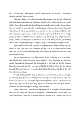 lần… rồi cuối cùng: “Mấy đứa nhỏ! Bây đốt nhang dùm cái, tao bận quá”. Lu bu cả đời
từ những việc bình thường như vậy.
Cho nên ở Thiền viện có hiệu lệnh trống bảng chuông bảng hẳn hoi. Đến giờ đó
phải đánh chuông, đánh bảng lên. Ví dụ nghe một hồi kiểng ba tiếng, thì tất cả mọi người
từ Hòa thượng Đường đầu cho đến chú tiểu công quả cũng phải bật dậy, không ai được
nằm ngủ nữa. Dù rã rượi muốn nằm cũng không được, phải ngồi dậy mở mắt, đi rửa mặt
cho tỉnh táo, rồi theo chúng ngồi thiền hoặc đọc sách hay làm các công việc khác tùy theo
nhiệm vụ của mỗi người ngày hôm ấy. Cho nên chuông trống đã đánh thì bất cứ chuyện
gì cũng phải bỏ, khách khứa cũng lui, giờ nào việc ấy. Thanh quy trong tòng lâm xưa nay
là vậy. Nhờ thế chư Tăng mới có thể chuyên tâm tu hành, không mất thì giờ vì những
chuyện tạp. Cái hay trong thiền gia không thể không kể đến những quy củ phép tắc này.
Người Phật tử nếu có thời khóa biểu rõ ràng như vậy thì cũng có thể sắp xếp việc
tu tập của mình vững vàng. Nếu không như thế, quý vị dễ bị các duyên cuốn trôi, chạy
theo công việc hết ngày này đến ngày khác, đâu còn giây phút nào để tu được nữa, công
phu làm sao tiến được.
Lại nữa, muốn phát huy tâm Bồ-đề của Phật, chúng ta cần phải siêng tu ba nghiệp.
Bởi vì ý nghĩ đúng thì thân làm đúng, miệng nói đúng. Ý nghĩ sai thì thân làm sai, miệng
nói sai. Ba nghiệp đã không thanh tịnh thì tâm Bồ-đề bị che khuất mờ tối. Nếu chúng ta
hằng sống trong tỉnh giác thì ý vừa nghĩ sai liền bỏ đi, đó là tu. Đừng đợi đến lúc đốt
hương lễ Phật, ngồi thiền mới trị nó, như vậy là trễ rồi. Người thực hiện Bồ-tát đạo phải
luôn mãnh tỉnh mới được.
Ý nghĩ dù không có hình dáng cụ thể nhưng nó chính là bộ tổng tham mưu, là gốc
tạo tất cả nghiệp thiện ác. Nếu ta không làm chủ, không quán sát kịp thời thì ý niệm hình
thành sẽ luồn qua các ngõ ngách ngôn ngữ, hành động để thực hiện các việc nó muốn. Vì
vậy cái dấy niệm đầu tiên rất quan trọng. Người con Phật muốn thành tựu được Phật Bồ-
đề tâm thì phải bắt đầu tu ngay từ những ý niệm của mình.
Trong kinh có nói: “Trăm phước trang nghiêm, tất cả tướng tốt, tất cả vẻ đẹp của
chư Phật, chư Bồ-tát đều thành tựu từ ba nghiệp”. Ba nghiệp thanh tịnh thì đồng Phật
vãng Tây phương. Thanh tịnh có nghĩa là lắng dịu, là trong sạch. Phải được thế mới có
 