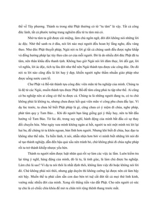 thể về Tây phương. Thành ra trong nhà Phật thường có từ “tu tâm” là vậy. Tất cả công
đức lành, tất cả phước tướng trang nghiêm đều từ tu tâm mà có.
Nhờ tu tâm ta giữ được cái miệng, làm chủ ngôn ngữ, đời đời không nói những lời
ác độc. Nhờ thế sanh ra ở đâu, nói lời nào mọi người đều hoan hỷ lắng nghe, đều vâng
theo. Như đức Phật thuyết pháp, Ngài nói ra lời gì tất cả chúng sanh đều được nghe khắp
và đồng hưởng pháp lạc tùy theo căn cơ của mỗi người. Đó là do nhiều đời đức Phật đã tu
tâm, nên thân khẩu đều thanh tịnh. Không bao giờ Ngài nói lời đâm thọc, lời dối gạt, lời
vô nghĩa, lời ác độc, tích tụ lâu đời như thế nên Ngài thành tựu được các công đức. Do đó
nói ra lời nào cũng đều là lời hay ý đẹp, khiến người nghe thấm nhuần giáo pháp như
được uống nước cam lồ.
Chư Phật và Bồ-tát thành tựu công đức viên mãn từ ba nghiệp của mình. Chúng ta
là đệ tử các Ngài, muốn thành tựu được Phật Bồ-đề tâm cũng phải tu tập như thế. Ai cũng
có ba nghiệp nên ai cũng có thể tu được cả. Chúng ta là những người đang tu, có tu chứ
không phải là không tu, nhưng chưa được kết quả viên mãn vì công phu chưa đắc lực. Ví
dụ lúc trước, ta chưa hề biết Phật pháp là gì, cũng chưa có ý niệm đi chùa, nghe pháp,
phát tâm quy y Tam Bảo… Khi đó người bạn láng giềng gợi ý thấy hay, nên ta bắt đầu
hướng về Tam Bảo. Từ lúc đó, trong suy nghĩ, hành động của mình bắt đầu có sự thay
đổi chuyển hóa. Như ngày xưa mình không ngán ai hết, người ta nói một mình trả lời lại
hai ba, để chứng tỏ ta khôn ngoan, bản lĩnh hơn người. Nhưng khi biết đi chùa, học đạo ta
không như thế nữa. Ta hiền lành, ít nói, nhẫn nhịn hơn bởi vì mình biết những lời nói đó
sẽ tạo thành nghiệp, dẫn đến hậu quả xấu nên tránh bỏ, chứ không phải đi chùa nghe pháp
rồi ta trở thành khiếp nhược yếu hèn.
Thành ra người nắm được luật nhân quả rồi sợ làm các việc ác lắm. Luôn kiểm tra
lại từng ý nghĩ, hàng động của mình, đó là tu, là tỉnh giác, là làm chủ được ba nghiệp.
Làm chủ là sao? Ví dụ ta nói thôi là nhất định thôi, không làm việc đó hoặc không nói lời
đó. Chứ không phải nói thôi, nhưng gặp duyên thì không cưỡng lại được nên cứ làm bậy
nói bậy. Muốn thế ta phải cầm sẵn con dao bén trí tuệ cắt đứt tất cả mọi thứ lỉnh kỉnh,
vướng mắc nhiều đời của mình. Xong rồi thẳng tiến vào đất Phật. Cho nên người có sức
tự chủ là có chiếc chìa khóa để mở ra chân trời rộng thênh thang trước mắt.
 