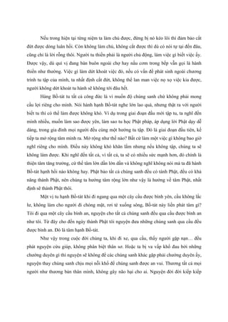 Nếu trong hiện tại từng niệm ta làm chủ được, đừng bị nó kéo lôi thì đảm bảo cắt
đứt được dòng luân hồi. Còn không làm chủ, không cắt được thì dù có nói tự tại đến đâu,
cũng chỉ là lời rỗng thôi. Người tu thiền phải là người chủ động, làm việc gì biết việc ấy.
Được vậy, dù quí vị đang bán buôn ngoài chợ hay nấu cơm trong bếp vẫn gọi là hành
thiền như thường. Việc gì làm dứt khoát việc đó, nếu có vấn đề phát sinh ngoài chương
trình tu tập của mình, ta nhất định cắt đứt, không thể lan man việc nọ xọ việc kia được,
người không dứt khoát tu hành sẽ không tới đâu hết.
Hàng Bồ-tát tu tất cả công đức là vì muốn độ chúng sanh chứ không phải mong
cầu lợi riêng cho mình. Nói hành hạnh Bồ-tát nghe lớn lao quá, nhưng thật ra với người
biết tu thì có thể làm được không khó. Ví dụ trong giai đoạn đầu mới tập tu, ta nghĩ đến
mình nhiều, muốn làm sao được yên, làm sao tu học Phật pháp, áp dụng lời Phật dạy dễ
dàng, trong gia đình mọi người đều cùng một hướng tu tập. Đó là giai đoạn đầu tiên, kế
tiếp ta mở rộng tâm mình ra. Mở rộng như thế nào? Bất cứ làm một việc gì không bao giờ
nghĩ riêng cho mình. Điều này không khó khăn lắm nhưng nếu không tập, chúng ta sẽ
không làm được. Khi nghĩ đến tất cả, vì tất cả, ta sẽ có nhiều sức mạnh hơn, đó chính là
thiện tâm tăng trưởng, cứ thế tâm lớn dần lớn dần và không nghĩ không nói mà ta đã hành
Bồ-tát hạnh hồi nào không hay. Phật bảo tất cả chúng sanh đều có tánh Phật, đều có khả
năng thành Phật, nên chúng ta hướng tâm rộng lớn như vậy là hướng về tâm Phật, nhất
định sẽ thành Phật thôi.
Một vị tu hạnh Bồ-tát khi đi ngang qua một cây cầu được bình yên, cầu không lắc
lư, không làm cho người đi chóng mặt, rơi té xuống sông, Bồ-tát này liền phát tâm gì?
Tôi đi qua một cây cầu bình an, nguyện cho tất cả chúng sanh đều qua cầu được bình an
như tôi. Từ đây cho đến ngày thành Phật tôi nguyện đưa những chúng sanh qua cầu đều
được bình an. Đó là tâm hạnh Bồ-tát.
Như vậy trong cuộc đời chúng ta, khi đi xe, qua cầu, thấy người gặp nạn… đều
phát nguyện cứu giúp, không phân biệt thân sơ. Hoặc ta bị va vấp khổ đau bởi những
chướng duyên gì thì nguyện sẽ không để các chúng sanh khác gặp phải chướng duyên ấy,
nguyện thay chúng sanh chịu mọi nỗi khổ để chúng sanh được an vui. Thương tất cả mọi
người như thương bản thân mình, không gây não hại cho ai. Nguyện đời đời kiếp kiếp
 