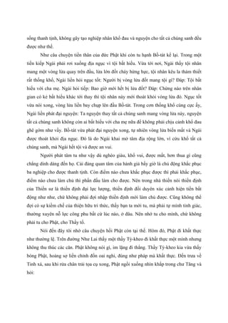 sống thanh tịnh, không gây tạo nghiệp nhân khổ đau và nguyện cho tất cả chúng sanh đều
được như thế.
Như câu chuyện tiền thân của đức Phật khi còn tu hạnh Bồ-tát kể lại. Trong một
tiền kiếp Ngài phải rơi xuống địa ngục vì tội bất hiếu. Vừa tới nơi, Ngài thấy tội nhân
mang một vòng lửa quay trên đầu, lửa lớn đốt cháy hừng hực, tội nhân kêu la thảm thiết
rất thống khổ, Ngài liền hỏi ngục tốt: Người bị vòng lửa đốt mang tội gì? Đáp: Tội bất
hiếu với cha mẹ. Ngài hỏi tiếp: Bao giờ mới hết bị lửa đốt? Đáp: Chừng nào trên nhân
gian có kẻ bất hiếu khác tới thay thì tội nhân này mới thoát khỏi vòng lửa đó. Ngục tốt
vừa nói xong, vòng lửa liền bay chụp lên đầu Bồ-tát. Trong cơn thống khổ cùng cực ấy,
Ngài liền phát đại nguyện: Ta nguyện thay tất cả chúng sanh mang vòng lửa này, nguyện
tất cả chúng sanh không còn ai bất hiếu với cha mẹ nữa để không phải chịu cảnh khổ đau
ghê gớm như vầy. Bồ-tát vừa phát đại nguyện xong, tự nhiên vòng lửa biến mất và Ngài
được thoát khỏi địa ngục. Đó là do Ngài khai mở tâm địa rộng lớn, vì cứu khổ tất cả
chúng sanh, mà Ngài hết tội và được an vui.
Người phát tâm tu như vậy dù nghèo giàu, khổ vui, được mất, hơn thua gì cũng
chẳng dính dáng đến họ. Cái đáng quan tâm của hành giả bấy giờ là chủ động khắc phục
ba nghiệp cho được thanh tịnh. Còn điểm nào chưa khắc phục được thì phải khắc phục,
điểm nào chưa làm chủ thì phấn đấu làm cho được. Nên trong nhà thiền nói thiền định
của Thiền sư là thiền định đại lực lượng, thiền định đối duyên xúc cảnh hiện tiền bất
động như như, chứ không phải đợi nhập thiền định mới làm chủ được. Cũng không thể
đợi có sự kiềm chế của thiện hữu tri thức, thầy bạn ta mới tu, mà phải tự mình tỉnh giác,
thường xuyên nỗ lực công phu bất cứ lúc nào, ở đâu. Nên nhớ tu cho mình, chứ không
phải tu cho Phật, cho Thầy tổ.
Nói đến đây tôi nhớ câu chuyện hồi Phật còn tại thế. Hôm đó, Phật đi khất thực
như thường lệ. Trên đường Như Lai thấy một thầy Tỳ-kheo đi khất thực một mình nhưng
không thu thúc các căn. Phật không nói gì, im lặng đi thẳng. Thầy Tỳ-kheo kia vừa thấy
bóng Phật, hoảng sợ liền chỉnh đốn oai nghi, đúng như pháp mà khất thực. Đến trưa về
Tinh xá, sau khi rửa chân trải tọa cụ xong, Phật ngồi xuống nhìn khắp trong chư Tăng và
hỏi:
 