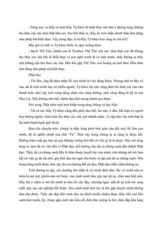 - Sáng nay, ta thấy có một thầy Tỳ-kheo đi khất thực mà tâm ý phóng túng, không
thu thúc các căn nhìn thật khó coi. Sau khi thấy ta, thầy ấy mới chấn chỉnh thân tâm đúng
như pháp mà khất thực. Vậy trong đây, ai là thầy Tỳ-kheo ban sáng ta vừa nói?
Bấy giờ có một vị Tỳ-kheo bước ra, quỳ xuống thưa:
- Bạch Thế Tôn, chính con là Tỳ-kheo Thế Tôn vừa nói. Quả thật con đã không
thu thúc các căn khi đi khất thực vì con nghĩ mình đi có một mình, chắc không ai thấy
nên không cần thu thúc các căn. Đến khi gặp Thế Tôn, con hoảng sợ mới thúc liễm thân
tâm đúng như pháp mà khất thực.
Phật bảo:
- Tốt lắm, ông đã dám nhận lỗi của mình là việc đáng khen. Nhưng nhớ từ đây về
sau, dù đi một mình hay có nhiều người, Tỳ-kheo lúc nào cũng phải thu thúc các căn cho
thanh tịnh, như vậy mới xứng đáng nhận của cúng dường, mới xứng đáng là đệ tử của
Như Lai. Nếu không như thế, thánh đạo khó mong thành tựu được.
Nói xong, Phật nhìn một lượt khắp trong tăng chúng và dạy tiếp:
- Tất cả các thầy Tỳ-kheo cũng đều phải như thế, lúc nào, ở đâu, bất luận có người
hay không người, luôn luôn thu thúc các căn, giữ chánh niệm. Tu tập như vậy mới thật là
Sa-môn hành hạnh giải thoát.
Qua câu chuyện trên, chúng ta thấy từng phút tỉnh giác sửa đổi mọi lỗi lầm của
mình, đó là nghĩa chính của chữ “Tu”. Như vậy trong chúng ta ai cũng tu được hết.
Không luận xuất gia hay tại gia, không vướng bởi bất cứ việc gì là tu được. Hãy mở rộng
lòng ra, làm tất cả việc đều vì Phật đạo, hồi hướng cho tất cả chúng sanh đều thành Phật
đạo. Thấy tất cả chúng sanh đều là thân thuộc huyết tộc của mình, nên không nỡ nói làm
bất cứ việc gì dù rất nhỏ, gây khổ đau trở ngại cho bước tu tập của tất cả chúng sanh. Nếu
trong lòng mình được như vậy thì con đường Bồ-tát đạo, Phật đạo chắc chắn không xa.
Trên đường tu tập, cái chướng lớn nhất là vô minh điên đảo. Do vô minh nên ta
luôn bị mờ mịt, phiền não mê hoặc, xúc cảnh sanh tâm, gây tạo tội ác, chịu mọi khổ não.
Dấy lên ý niệm si mê thì mình bị tăm tối che đậy, chướng ngại, mất đi sự tỉnh táo sáng
suốt, gây tạo các nghiệp bất thiện. Xúc cảnh sanh tâm tức là khi gặp duyên mình không
làm chủ được. Thấy sắc đẹp liền sanh tâm ưa thích muốn chiếm đoạt, thấy tiền của liền
sanh tâm muốn lấy. Hoặc gặp cảnh sân liền nổi điên đảo miệng la hét, thân đập phá lung
 