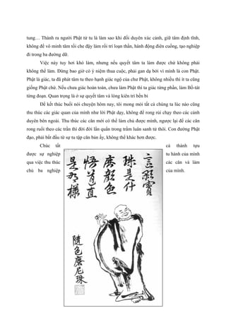 tung… Thành ra người Phật tử tu là làm sao khi đối duyên xúc cảnh, giữ tâm định tĩnh,
không để vô minh tăm tối che đậy làm rối trí loạn thần, hành động điên cuồng, tạo nghiệp
đi trong ba đường dữ.
Việc này tuy hơi khó làm, nhưng nếu quyết tâm ta làm được chứ không phải
không thể làm. Đừng bao giờ có ý niệm thua cuộc, phải gan dạ bởi vì mình là con Phật.
Phật là giác, ta đã phát tâm tu theo hạnh giác ngộ của chư Phật, không nhiều thì ít ta cũng
giống Phật chứ. Nếu chưa giác hoàn toàn, chưa làm Phật thì ta giác từng phần, làm Bồ-tát
từng đoạn. Quan trọng là ở sự quyết tâm và lòng kiên trì bền bỉ
Để kết thúc buổi nói chuyện hôm nay, tôi mong mỏi tất cả chúng ta lúc nào cũng
thu thúc các giác quan của mình như lời Phật dạy, không để rong rủi chạy theo các cảnh
duyên bên ngoài. Thu thúc các căn mới có thể làm chủ được mình, ngược lại để các căn
rong ruổi theo các trần thì đời đời lẩn quẩn trong trầm luân sanh tử thôi. Con đường Phật
đạo, phải bắt đầu từ sự tu tập căn bản ấy, không thể khác hơn được.
Chúc tất cả thành tựu
được sự nghiệp tu hành của mình
qua việc thu thúc các căn và làm
chủ ba nghiệp của mình.
 