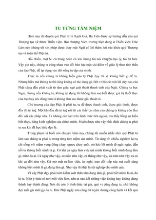 TU TỪNG TÂM NIỆM
Hôm nay đủ duyên quí Phật tử từ Rạch Giá, Hà Tiên được sự hướng dẫn của quí
Thượng tọa về thăm Thiền viện. Hòa thượng Viện trưởng hiện đang ở Thiền viện Trúc
Lâm nên chúng tôi xin phép được thay mặt Ngài có lời thăm hỏi sức khỏe quý Thượng
tọa và toàn thể Phật tử.
Hồi chiều, một Ni cô trong đoàn có xin chúng tôi nói chuyện đạo lý, tôi đã hứa.
Vậy giờ này, chúng ta cùng nhau trao đổi bàn bạc một vài điểm về giáo lý theo tinh thần
của đạo Phật, để áp dụng vào đời sống tu tập của mình.
Thực ra nếu chúng ta không hiểu giáo lý Phật dạy thì sẽ không biết gì để tu.
Nhưng hiểu mà không tu thì cũng không có tác dụng gì. Bởi vì bất cứ một lời dạy nào của
Phật cũng đều phát xuất từ tâm giác ngộ giải thoát thanh tịnh của Ngài. Chúng ta học
Ngài, nhưng nếu không tu, không áp dụng thì không làm sao biết được giá trị thiết thực
của đạo hay nói đúng hơn là không làm sao được giải thoát cả.
Chủ trương của đạo Phật là phải tu, tu để được thanh tịnh, được giải thoát, được
đầy đủ trí tuệ. Một khi đầy đủ trí tuệ rồi thì cái thấy cái nhìn của chúng ta không còn lầm
đối với các pháp nữa. Ta không còn kẹt trên hình thức bên ngoài, mà thấy bằng sự hiểu
biết thực, bằng kinh nghiệm của chính mình. Muốn được như vậy nhất định chúng ta phải
tu sau khi đã học hiểu đạo lý.
Trong phạm vi buổi nói chuyện hôm nay chúng tôi muốn nhắc nhở quý Phật tử
làm sao chúng ta phải tu trong từng tâm niệm của mình. Từ sáng tới chiều, nghiệm lại ta
chỉ sống với niệm vọng động chạy ngược chạy xuôi, nó kéo lôi mình đi ngút ngàn, đến
nỗi ta không biết mình là gì. Có khi cả ngày làm việc mà mình không biết mình đang làm
gì, mình là ai. Cả ngày như vậy, cả tuần như vậy, cả tháng như vậy, cả năm như vậy và có
khi cả đời như vậy. Cứ mở mắt ra làm việc, ăn nghỉ, trao đổi tiếp xúc mà cuối cùng
không biết mình là gì, đang làm gì. Như vậy thì thật là tội nghiệp cho mình quá.
Vì vậy Phật dạy phải luôn kiểm soát thân tâm đang làm gì, phải biết mình là ai, đó
là tu. Nhờ ý thức rõ nơi mỗi việc làm, nên ta sửa đổi những việc không hay không đúng
thành hay thành đúng. Nên dù còn ở hình thức tại gia, quý vị cũng đang tu, chứ không
đợi xuất gia mới gọi là tu. Đức Phật ngày xưa cũng đã tuyên dương công hạnh và kết quả
 