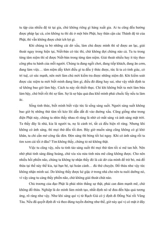 tu tập của nhiều đệ tử tại gia, chứ không riêng gì hàng xuất gia. Ai tu cũng đều hưởng
được pháp lạc cả, còn không tu thì dù ở một bên Phật, hay thân cận các Thánh đệ tử của
Phật, thì vẫn không được chút ích lợi gì.
Khi chúng ta bỏ những cái dở xấu, làm chủ được mình thì sẽ được an lạc, giải
thoát ngay trong hiện tại, Niết-bàn có tức thì, chứ không đợi chừng nào cả. Ta tu trong
từng tâm niệm thì sẽ được Niết-bàn trong từng tâm niệm. Giải thoát nhiều hay ít tùy theo
công phu tu hành của mỗi người. Chúng ta đang ngồi chơi, đang tiếp khách, đang ăn cơm,
đang làm việc… tâm niệm dấy khởi điều gì ta đều ý thức được, tức là ta có tỉnh giác, có
trí tuệ, có sức mạnh, nên mới làm chủ mới kiểm tra được những niệm đó. Khi kiểm soát
được các niệm ta mới biết mình đang làm gì, điều đó đúng hay sai, như vậy nhất định ta
sẽ không bao giờ làm bậy. Cách tu này rất thiết thực. Chỉ khi không biết ta mới làm bừa
làm bậy, chứ biết rồi thì sợ lắm. Sợ là sợ hậu quả đau khổ mình phải chuốc lấy nếu ta làm
ác.
Sống tỉnh thức, biết mình biết việc tức là sống sáng suốt. Người sáng suốt không
bao giờ bị những thứ tăm tối kéo lôi dẫn dắt đi vào đường xấu. Cũng giống như trong
điện Phật này, chúng ta nhìn thấy nhau rõ ràng là nhờ có mắt sáng và ánh sáng mặt trời.
Ta thấy đây là nhà, kia là người ta, nọ là cảnh trí, tất cả đều hiện rõ ràng. Nhưng khi
không có ánh sáng, thì mọi thứ đều tối đen. Bây giờ muốn sáng cũng không có gì khó
khăn, ta chỉ cần mở công tắc đèn. Đèn sáng thì bóng tối lui ngay. Khi có ánh sáng rồi ta
tìm xem cái tối ở đâu? Tìm không thấy, chứng tỏ nó không thật.
Việc tu cũng vậy, nếu ta tỉnh táo sáng suốt thì mọi thứ tăm tối si mê tan hết. Nên
nhớ phải tỉnh sáng đàng hoàng, chứ xìu xìu nửa tỉnh nửa mê cũng không được. Cho nên
nhiều hồi phiền não, chúng ta không tự nhận thấy đó là cái dở của mình để trừ bỏ, mà đổ
thừa tại thế này thế kia, tại bạn bè, tại hoàn cảnh… đủ thứ chuyện. Đổ thừa như vậy tức
không nhận mình sai. Do không thấy được kẻ giặc ở trong nhà cho nên ta nuôi dưỡng nó,
vì vậy càng tu càng thấy phiền não, chứ không giải thoát chút nào.
Chủ trương của đạo Phật là phải nhìn thẳng sự thật, phải can đảm mạnh mẽ, chứ
không đổ thừa. Nghiệp là do mình làm mình tạo, nhất định nó sẽ đưa đến hậu quả tương
ứng, rõ ràng như vậy. Như khi sáng quí vị từ Rạch Giá có ý định đi Đồng Nai rồi Vũng
Tàu. Nếu đã quyết định đi và theo đúng tuyến đường như thế, giờ này quí vị có mặt ở đây
 