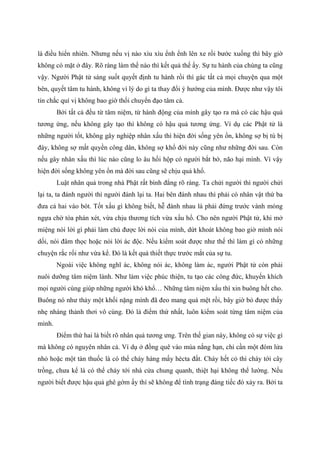 là điều hiển nhiên. Nhưng nếu vị nào xìu xìu ểnh ểnh lên xe rồi bước xuống thì bây giờ
không có mặt ở đây. Rõ ràng làm thế nào thì kết quả thế ấy. Sự tu hành của chúng ta cũng
vậy. Người Phật tử sáng suốt quyết định tu hành rồi thì gác tất cả mọi chuyện qua một
bên, quyết tâm tu hành, không vì lý do gì ta thay đổi ý hướng của mình. Được như vậy tôi
tin chắc quí vị không bao giờ thối chuyển đạo tâm cả.
Bởi tất cả đều từ tâm niệm, từ hành động của mình gây tạo ra mà có các hậu quả
tương ứng, nếu không gây tạo thì không có hậu quả tương ứng. Ví dụ các Phật tử là
những người tốt, không gây nghiệp nhân xấu thì hiện đời sống yên ổn, không sợ bị tù bị
đày, không sợ mất quyền công dân, không sợ khổ đời này cũng như những đời sau. Còn
nếu gây nhân xấu thì lúc nào cũng lo âu hồi hộp có người bắt bớ, não hại mình. Vì vậy
hiện đời sống không yên ổn mà đời sau cũng sẽ chịu quả khổ.
Luật nhân quả trong nhà Phật rất bình đẳng rõ ràng. Ta chửi người thì người chửi
lại ta, ta đánh người thì người đánh lại ta. Hai bên đánh nhau thì phải có nhân vật thứ ba
đưa cả hai vào bót. Tốt xấu gì không biết, hễ đánh nhau là phải đứng trước vành móng
ngựa chờ tòa phán xét, vừa chịu thương tích vừa xấu hổ. Cho nên người Phật tử, khi mở
miệng nói lời gì phải làm chủ được lời nói của mình, dứt khoát không bao giờ mình nói
dối, nói đâm thọc hoặc nói lời ác độc. Nếu kiểm soát được như thế thì làm gì có những
chuyện rắc rối như vừa kể. Đó là kết quả thiết thực trước mắt của sự tu.
Ngoài việc không nghĩ ác, không nói ác, không làm ác, người Phật tử còn phải
nuôi dưỡng tâm niệm lành. Như làm việc phúc thiện, tu tạo các công đức, khuyến khích
mọi người cùng giúp những người khó khổ… Những tâm niệm xấu thì xin buông hết cho.
Buông nó như thảy một khối nặng mình đã đeo mang quá mệt rồi, bây giờ bỏ được thấy
nhẹ nhàng thảnh thơi vô cùng. Đó là điểm thứ nhất, luôn kiểm soát từng tâm niệm của
mình.
Điểm thứ hai là biết rõ nhân quả tương ưng. Trên thế gian này, không có sự việc gì
mà không có nguyên nhân cả. Ví dụ ở đồng quê vào mùa nắng hạn, chỉ cần một đóm lửa
nhỏ hoặc một tàn thuốc là có thể cháy hàng mấy hécta đất. Cháy hết cỏ thì cháy tới cây
trồng, chưa kể là có thể cháy tới nhà cửa chung quanh, thiệt hại không thể lường. Nếu
người biết được hậu quả ghê gớm ấy thì sẽ không để tình trạng đáng tiếc đó xảy ra. Bởi ta
 