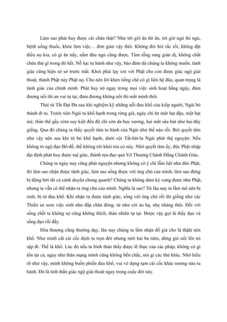 Làm sao phát huy được cái chân thật? Như tới giờ ăn thì ăn, tới giờ ngủ thì ngủ,
bệnh uống thuốc, khỏe làm việc… đơn giản vậy thôi. Không đòi hỏi rắc rối, không đặt
điều nọ kia, có gì ăn nấy, nằm đâu ngủ cũng được. Tâm rỗng rang giản dị, không chất
chứa thứ gì trong đó hết. Nỗ lực tu hành như vậy, bảo đảm dù chúng ta không muốn, tánh
giác cũng hiện sờ sờ trước mắt. Khỏi phải lạy xin với Phật cho con được giác ngộ giải
thoát, thành Phật này Phật nọ. Cho nên lời khen tiếng chê có gì liên hệ đâu, quan trọng là
tánh giác của chính mình. Phát huy nó ngay trong mọi việc sinh hoạt hằng ngày, đảm
đương nổi thì an vui tự tại, đảm đương không nổi thì mất mình thôi.
Thái tử Tất Đạt Đa sau khi nghiệm kỹ những nỗi đau khổ của kiếp người, Ngài bỏ
thành đi tu. Trước tiên Ngài tu khổ hạnh trong rừng già, ngày chỉ ăn một hạt đậu, một hạt
mè, thân thể gầy còm suy kiệt đến độ chỉ còn da bọc xương, hai mắt sâu hút như hai đáy
giếng. Qua đó chúng ta thấy quyết tâm tu hành của Ngài như thế nào rồi. Bởi quyết tâm
như vậy nên sau khi từ bỏ khổ hạnh, dưới cội Tất-bát-la Ngài phát thệ nguyện: Nếu
không tỏ ngộ đạo Bồ-đề, thề không rời khỏi tòa cỏ này. Nhờ quyết tâm ấy, đức Phật nhập
đại định phát huy được tuệ giác, thành tựu đạo quả Vô Thượng Chánh Đẳng Chánh Giác.
Chúng ta ngày nay cũng phát nguyện nhưng không có ý chí lẫm liệt như đức Phật,
thì làm sao nhận được tánh giác, làm sao sống được với ông chủ của mình, làm sao đừng
bị động bởi tất cả cảnh duyên chung quanh? Chúng ta không dám kỳ vọng được như Phật,
nhưng ta vẫn có thể nhận ra ông chủ của mình. Nghĩa là sao? Từ lâu nay ta lầm mê nên bị
sinh, bị tử đau khổ. Khi nhận ra được tánh giác, sống với ông chủ rồi thì giống như các
Thiền sư xem việc sinh như đắp chăn đông, tử như cởi áo hạ, nhẹ nhàng thôi. Đối với
sống chết ta không sợ cũng không thích, thản nhiên tự tại. Được vậy gọi là thấy đạo và
sống đạo rồi đấy.
Hòa thượng cũng thường dạy, lâu nay chúng ta lầm nhận đồ giả cho là thậät nên
khổ. Như mình cất cái cốc định tu trọn đời nhưng mới hai ba năm, dông gió nổi lên nó
sập đi. Thế là khổ. Lúc đó nếu ta bình thản thấy được lẽ thực của các pháp, không có gì
tồn tại cả, ngay như thân mạng mình cũng không bền chắc, nói gì các thứ khác. Nhờ hiểu
rõ như vậy, mình không buồn phiền đau khổ, vui vẻ dựng tạm cái cốc khác nương náu tu
hành. Đó là tinh thần giác ngộ giải thoát ngay trong cuộc đời này.
 