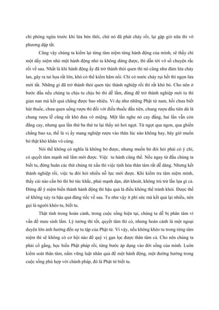 chỉ phòng ngừa trước khi lửa bén thôi, chứ nó đã phát cháy rồi, lại gặp gió nữa thì vô
phương dập tắt.
Cũng vậy chúng ta kiểm lại từng tâm niệm từng hành động của mình, sẽ thấy chỉ
một dấy niệm nhỏ một hành động nhỏ ta không dừng được, thì dẫn tới vô số chuyện rắc
rối về sau. Nhất là khi hành động ấy đã trở thành thói quen thì nó cũng như đám lửa cháy
lan, gây ra tai họa rất lớn, khó có thể kiềm hãm nổi. Chỉ có nước cháy rụi hết thì ngọn lửa
mới tắt. Những gì đã trở thành thói quen tức thành nghiệp rồi thì rất khó bỏ. Cho nên ở
bước đầu nếu chúng ta chịu tu chịu bỏ thì dễ lắm, đừng để trở thành nghiệp mới tu thì
gian nan mà kết quả chẳng được bao nhiêu. Ví dụ như những Phật tử nam, hồi chưa biết
hút thuốc, chưa quen uống rượu thì đối với điếu thuốc đầu tiên, chung rượu đầu tiên dù là
chung rượu lễ cũng rất khó đưa vô miệng. Một lần nghe nó cay đắng, hai lần vẫn còn
đắng cay, nhưng qua lần thứ ba thứ tư lại thấy nó hơi ngọt. Từ ngọt qua ngon, qua ghiền
chẳng bao xa, thế là vị ấy mang nghiệp rượu vào thân lúc nào không hay, bây giờ muốn
bỏ thật khó khăn vô cùng.
Nói thế không có nghĩa là không bỏ được, nhưng muốn bỏ đòi hỏi phải có ý chí,
có quyết tâm mạnh mẽ lắm mới được. Việc tu hành cũng thế. Nếu ngay từ đầu chúng ta
biết tu, đừng huân các thứ chủng tử xấu thì việc tịnh hóa thân tâm rất dễ dàng. Nhưng kết
thành nghiệp rồi, việc tu đòi hỏi nhiều nỗ lực mới được. Khi kiểm tra tâm niệm mình,
thấy cái nào cần bỏ thì bỏ tức khắc, phải mạnh dạn, dứt khoát, không trù trừ lần lựa gì cả.
Đừng để ý niệm biến thành hành động thì hậu quả là điều không thể tránh khỏi. Được thế
sẽ không xảy ra hậu quả đáng tiếc về sau. Tu như vậy ít phí sức mà kết quả lại nhiều, nên
gọi là người khéo tu, biết tu.
Thật tình trong hoàn cảnh, trong cuộc sống hiện tại, chúng ta dễ bị phân tâm vì
vấn đề mưu sinh lắm. Lý tưởng thì tốt, quyết tâm thì có, nhưng hoàn cảnh là một ngoại
duyên lớn ảnh hưởng đến sự tu tập của Phật tử. Vì vậy, nếu không khéo tu trong từng tâm
niệm thì sẽ không có cơ hội nào để quý vị gạn lọc được thân tâm cả. Cho nên chúng ta
phải cố gắng, học hiểu Phật pháp rồi, từng bước áp dụng vào đời sống của mình. Luôn
kiểm soát thân tâm, nắm vững luật nhân quả để một hành động, một đường hướng trong
cuộc sống phù hợp với chánh pháp, đó là Phật tử biết tu.
 