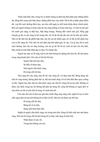 Thêm một điều nữa, trong lúc tu hành chúng ta phải kịp thời phát giác những điểm
dở, đồng thời sáng suốt thấy được những điểm hay của mình. Để từ đó ta khắc phục điểm
dở, vun bồi nuôi dưỡng điểm hay, sao cho mỗi ngày ta mỗi hoàn thiện được chính mình.
Bởi con người không ai hoàn toàn dở mà cũng không ai hoàn toàn hay. Có khi từ tám giờ
tới mười giờ sáng, ta thật hay, thật đàng hoàng. Nhưng đến mười một giờ, bỗng gặp
chuyện gì đó, ta nổi sùng la hét toáng lên, rồi từ đó dở dài dài cho tới ba bốn giờ chiều.
Nếu cứ để tâm ôm ấp phiền hận như vậy thì cái dở nhiều quá, nó sẽ lấn át hết phần hay
của ta hồi sáng rồi. Cho nên tôi nói phải kịp thời phát giác là vậy. Cái gì hay thì ta mới
nuôi dưỡng, làm cho nó tăng trưởng, còn cái gì dở thì bỏ đi, nuôi nó làm chi cho khổ.
Đây chính là tinh thần Phật dạy tu theo Tứ chánh cần.
Người học đạo sở dĩ sáng suốt là do biết buông bỏ những thứ tăm tối, để tâm được
trong sáng thanh tịnh. Cho nên có bài kệ thế này:
Người thật tâm học đạo,
Sẽ thấy rõ được đạo,
Như người cầm đuốc sáng,
Đi trong chỗ tối tăm.
Tâm sáng thì việc sáng, tâm tối thì việc cũng tối. Lẽ thực như thế. Bóng dáng sáu
trần là vọng tưởng, không phải tâm ta, thế mà mình sống với nó nên điên đảo quay cuồng
cả đời. Người học đạo như kẻ cầm đuốc sáng vào nhà tối, bóng tối tự tan mất. Không có
được cây đuốc trong tay thì không thể phá tan bóng tối, cũng thế không có ngọn đèn trí
tuệ chiếu soi thì ta mãi mãi đi trong vô minh tăm tối.
Cho nên chủ yếu là làm sao giữ tâm mình rỗng rang sáng suốt, nghĩa là tay ta luôn
cầm ngọn đèn trí tuệ mới không bị sa hầm lọt hố. Bài kệ còn đoạn sau thế này:
Đi trong chỗ tối tăm,
Bóng tối sẽ tự diệt,
Sáng suốt luôn hiện tiền.
Nghĩa là người cầm đuốc sáng vào trong nha tốiø, bóng tối biến mất nên nhà được
sáng. Nên nói đi trong chỗ tối tăm bóng tối tự diệt, ánh sáng sẽ hiện tiền.
Nhận được lý này rồi,
Trong tâm không còn mê,
 
