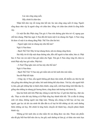 Lúc nào cũng sáng suốt,
Đấy chính là chân tâm.
Nhận biết như vậy rồi trong tâm hết mê, lúc nào cũng sáng suốt rõ ràng. Người
sống được như vậy là người sống với chân tâm. Sống với chân tâm chính là sống thiền
vậy.
Có một lần đức Phật cùng Tôn giả A Nan trên đường giáo hóa trở về, ngang qua
chỗ làm nhang. Phật bảo ngài A Nan đến đó lượm một ít áo nhang cho Ngài. A Nan vâng
lời đem về một ít áo nhang dâng Phật. Thế Tôn cầm lên hỏi:
- Ngươi nghe mùi áo nhang này như thế nào?
Ngài A Nan thưa:
- Bạch Thế Tôn! Đây là loại nhang thơm, nên áo nhang cũng thơm.
Hai thầy trò đi tiếp một đoạn đường nữa, đến chỗ người ta bán mắm, bán cá. Phật
bảo A Nan vào xin một ít bao gói mắm cho Ngài. Tôn giả A Nan cũng vâng lời, đem ra
trình Phật mấy bao gói mắm. Phật hỏi:
- A Nan! Ông nghe mùi cái bao này như thế nào?
Ngài A Nan thưa:
- Bạch Thế Tôn! Vì bao này gói mắm nên nó hôi tanh như mùi mắm.
Sau đó Phật kết luận:
- Cũng vậy A Nan, nếu người không giữ được tâm mình, để nhiễm các thói hư tật
xấu giống như những bao gói mắm, hôi tanh không thể chịu được. Trái lại, nếu người biết
tu tâm, gần gũi những bậc tu hành chân chánh, sáng suốt, sinh hoạt đúng tinh thần đạo lý,
giống như những áo nhang gói hương thơm, cũng được ảnh hưởng mùi thơm ấy.
Qua hai hình ảnh trên Phật dạy chúng ta một bài học về giữ tâm thật hay, thật sâu
sắc. Thực ra trên đời này không ai là Phật sống hay thánh hiền hết. Tất cả đều là chúng
sinh với nhau, không người nào thập toàn. Nhưng nếu chúng ta biết học cái hay của
người, gạn lọc cái dở của mình thì dần dần ta sẽ loại bỏ hết những cái dở, nuôi dưỡng
thêm những cái hay. Đó chính là từng bước chuyển dở thành hay, chuyển phàm thành
thánh vậy.
Những gì hôi tanh như cá như mắm thì xin đừng đem vào nhà. Tham sân phiền
não đã gây biết bao khổ não cho ta, ôm giữ, nuôi dưỡng nó làm gì, có khác nào rước họa
 