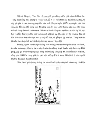 Phật tử đã quy y Tam Bảo cố gắng giữ gìn những điều giới mình đã lãnh thọ.
Trong cuộc sống này, chúng ta còn dở lắm, dễ bị lôi cuốn theo các duyên không hay, vì
vậy giữ giới là một phương pháp hữu hiệu nhất để ngăn ngừa tội lỗi, ngăn ngừa việc làm
xấu, dẫn đến quả khổ trong hiện đời cũng như đời sau. Luôn thương yêu nhắc nhở nhau
tu hành trong đạo tình chân thành. Đối với sự thành công của bạn hữu, ta luôn tùy hỷ, học
hỏi và phấn đấu vươn lên, chứ không ganh ghét đố kỵ. Cho nên tùy hỷ có công đức rất
lớn. Nếu chưa được như bạn phải tự thấy hổ thẹn, cố gắng tu tập như bạn. Từng bước tu
tập như thế, nhất định quý vị sẽ đạt được an lạc ngay hiện đời.
Tóm lại, người con Phật phải sáng suốt thường tự xét nét từng tâm niệm của mình,
tin sâu nhân quả, siêng tu ba nghiệp. Luôn nhớ chúng ta có duyên mới được gặp Phật
pháp, gặp gỡ nhau trong một đạo tràng nên thương yêu giúp đỡ, sách tấn nhau tu hành,
sống giản dị khiêm cung, giữ gìn giới luật, không để trái phạm. Đó chính là mẫu người
Phật tử đáng quý đáng kính nhất.
Chúc tất cả quý vị cùng hưởng vui niềm chánh pháp trong ánh hào quang của Phật.
 