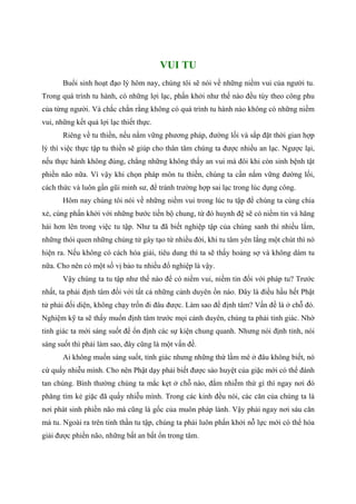 VUI TU
Buổi sinh hoạt đạo lý hôm nay, chúng tôi sẽ nói về những niềm vui của người tu.
Trong quá trình tu hành, có những lợi lạc, phấn khởi như thế nào đều tùy theo công phu
của từng người. Và chắc chắn rằng không có quá trình tu hành nào không có những niềm
vui, những kết quả lợi lạc thiết thực.
Riêng về tu thiền, nếu nắm vững phương pháp, đường lối và sắp đặt thời gian hợp
lý thì việc thực tập tu thiền sẽ giúp cho thân tâm chúng ta được nhiều an lạc. Ngược lại,
nếu thực hành không đúng, chẳng những không thấy an vui mà đôi khi còn sinh bệnh tật
phiền não nữa. Vì vậy khi chọn pháp môn tu thiền, chúng ta cần nắm vững đường lối,
cách thức và luôn gần gũi minh sư, để tránh trường hợp sai lạc trong lúc dụng công.
Hôm nay chúng tôi nói về những niềm vui trong lúc tu tập để chúng ta cùng chia
xẻ, cùng phấn khởi với những bước tiến bộ chung, từ đó huynh đệ sẽ có niềm tin và hăng
hái hơn lên trong việc tu tập. Như ta đã biết nghiệp tập của chúng sanh thì nhiều lắm,
những thói quen những chủng tử gây tạo từ nhiều đời, khi tu tâm yên lắng một chút thì nó
hiện ra. Nếu không có cách hóa giải, tiêu dung thì ta sẽ thấy hoảng sợ và không dám tu
nữa. Cho nên có một số vị bảo tu nhiều đổ nghiệp là vậy.
Vậy chúng ta tu tập như thế nào để có niềm vui, niềm tin đối với pháp tu? Trước
nhất, ta phải định tâm đối với tất cả những cảnh duyên ồn náo. Đây là điều hầu hết Phật
tử phải đối diện, không chạy trốn đi đâu được. Làm sao để định tâm? Vấn đề là ở chỗ đó.
Nghiệm kỹ ta sẽ thấy muốn định tâm trước mọi cảnh duyên, chúng ta phải tỉnh giác. Nhờ
tỉnh giác ta mới sáng suốt để ổn định các sự kiện chung quanh. Nhưng nói định tỉnh, nói
sáng suốt thì phải làm sao, đây cũng là một vấn đề.
Ai không muốn sáng suốt, tỉnh giác nhưng những thứ lầm mê ở đâu không biết, nó
cứ quấy nhiễu mình. Cho nên Phật dạy phải biết được sào huyệt của giặc mới có thể đánh
tan chúng. Bình thường chúng ta mắc kẹt ở chỗ nào, đắm nhiễm thứ gì thì ngay nơi đó
phăng tìm kẻ giặc đã quấy nhiễu mình. Trong các kinh đều nói, các căn của chúng ta là
nơi phát sinh phiền não mà cũng là gốc của muôn pháp lành. Vậy phải ngay nơi sáu căn
mà tu. Ngoài ra trên tinh thần tu tập, chúng ta phải luôn phấn khởi nỗ lực mới có thể hóa
giải được phiền não, những bất an bất ổn trong tâm.
 