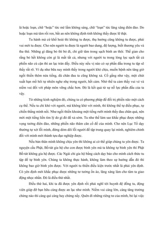 là hoặc loạn, chữ “hoặc” tức mê lầm không sáng, chữ “loạn” tức lăng xăng điên đảo. Do
hoặc loạn mà tâm rối ren, bất an nên không định tỉnh không thấy được lẽ thật.
Tu hành mà cứ khổ hoài thì không tu được, thụ hưởng cũng không tu được, phải
vui mới tu được. Cho nên người tu được là người bao dung, độ lượng, biết thương yêu và
tha thứ. Những gì đáng bỏ thì bỏ đi, chỉ giữ tâm trong sạch bình an thôi. Thế gian cho
rằng bỏ hết không còn gì là mất tất cả, nhưng với người tu trong lòng lọc sạch tất cả
phiền não cù cặn thì an lạc tràn đầy. Điều này nếu vị nào có sự phấn đấu trong tu tập sẽ
thấy rất rõ. Ví dụ như bữa nay mình thấy trong người khó chịu, muốn bệnh nên tăng giờ
ngồi thiền thêm nửa tiếng, dù chân đau ta cũng không xả. Cố gắng như vậy, một chút
xuất hạn mồ hôi tự nhiên nghe nhẹ trong người, hết cảm. Nhờ thế ta cảm thấy vui vẻ và
niềm vui đối với pháp môn vững chắc hơn. Đó là kết quả từ sự nỗ lực phấn đấu của ta
vậy.
Từ những kinh nghiệm đó, chúng ta có phương pháp để đối trị phiền não một cách
cụ thể. Nếu ta chỉ khó với người, mà không khó với mình, thì không thể tự điều phục, tự
chiến thắng mình nổi. Như ngồi thiền khoảng một tiếng rưỡi mình thấy đau chân quá, nên
mới một tiếng liền tìm lý do gì đó để xả sớm. Tu như thế làm sao khắc phục được những
vọng tưởng điên đảo, những phiền não thâm căn cố đế của mình. Cho nên Lục Tổ dạy
thường tự xét lỗi mình, đừng dòm dõi lỗi người để tập trung quay lại mình, nghiêm chỉnh
đối với mình mới thành tựu đạo nghiệp được.
Nếu bản thân mình không chịu yên thì không ai có thể giúp chúng ta yên được. Ta
nguyện cầu Phật, Bồ-tát gia hộ cho con được bình yên mà ta không tự bình yên thì Phật
Bồ-tát không gia hộ được. Các Ngài chỉ gia hộ bằng cách dạy bảo cho mình cách thức tu
tập để tự bình yên. Chúng ta không thực hành, không làm theo sự hướng dẫn đó thì
không bao giờ bình yên được. Với người tu thiền điều kiện trước nhất là phải yên định.
Có yên định mới khắc phục được những tư tưởng ồn ào, lăng xăng làm cho tâm ta giao
động nhọc nhằn. Đó là điều thứ nhất.
Điều thứ hai, khi ta đã được yên định rồi phải nghĩ tới huynh đệ đồng tu, động
viên giúp đỡ bạn hữu cùng được an lạc như mình. Niềm vui càng lớn, càng tăng trưởng
chừng nào thì càng quí càng hay chừng nấy. Quên đi những riêng tư của mình, bỏ lại việc
 