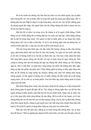 Đó là tôi muốn nói những việc làm đem lại niềm vui cho nhiều người, tạo sự phấn
khởi chung đối với việc tu hành, nhất là trong mối quan hệ tương giao hằng ngày. Bởi vì
không phải lúc nào Phật tử cũng lo tu tập riêng được, mà còn các việc xã hội, những quan
hệ chung quanh đời sống, nếu người khéo léo thì chẳng những bản thân tu được mà còn
hỗ trợ cho bạn bè cùng tu.
Một khi đã có niềm vui trong sự tu thì chúng ta sẽ là người chiến thắng. Chiến
thắng cái gì? Chiến thắng tất cả những hấp lực lôi cuốn của ngũ dục, chiến thắng những
bất an bất ổn trong lòng mình. Với người có tâm tu hành, phải có lực dụng mới chiến
thắng được, bởi việc tu thật ra khó lắm. Ví dụ ta vừa thoáng nghe một câu không hay về
mình là buồn giận liền, vì đạo lực yếu nên ta dễ bị cảnh duyên sai sử.
Thế nên trong nhà thiền dạy vừa dấy niệm liền buông, nhưng ta đâu chịu buông
ngay, phải buồn phiền mệt mỏi lắm rồi mới chịu buông. Tai nghe tới tên mình, mắt thấy
ai chỉ chỏ về hướng mình là có vấn đề, tự nhiên như vậy. Cho nên ý thức phân biệt hiểu
biết càng khôn ngoan chừng nào thì đối với việc tu hành càng trở ngại chừng đó. Nếu
chúng ta không tĩnh tâm thì không thể dẹp tan, không thể chiến thắng các thứ chướng
ngại ấy. Bởi vì mắt thấy, tai nghe theo vọng tưởng của mình chứ không phải thấy nghe
đúng sự thật nên phiền não phát sinh. Chiến thắng nghĩa là chúng ta thấy nghe đúng như
thật, do đó không bị vọng tưởng lay chuyển, không mắc mứu bởi những hiện tượng
chung quanh. Có khi người ta không nói về mình, không chỉ đến mình mà ta đã tưởng
tượng trước, rồi tự sinh sự, tự buồn phiền. Cho nên Phật dạy chiến thắng mình là chiến
công oanh liệt nhất.
Khi chiến thắng được mình, làm chủ được mình rồi thì chúng ta có lập trường kiên
định, không phải là người dễ nghe dễ tin. Tức chúng ta không nghe theo các thế lực bên
ngoài, không tin thần quyền, mặc khải mà chỉ tin nơi chính mình. Nghe việc gì, thấy việc
gì có liên quan đến mình cũng không vội dao động. Đó là ta đã có sức mạnh, có trí tuệ,
không bồng bột sôi nổi như hồi còn mê lầm ngông cuồng. Lúc ấy nhờ sự định tĩnh, không
chạy theo ngoại duyên, chúng ta giải quyết mọi việc thật sáng suốt, nhanh nhẹn hợp tình
hợp lý. Đó chính là người sử dụng được năng lực trực giác của chính mình.
Phật dạy trên thế gian này, những gì có hình tướng đều không thật, vậy ta chạy
theo để làm gì ? Một sự nghiệp gầy dựng ba bốn mươi năm, chỉ một cơn nổi giận, một cái
 