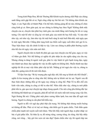 Trong kinh Pháp Hoa, Bồ-tát Thường Bất Khinh tuyên dương chất Phật của chúng
sanh bằng cách gặp bất cứ ai, Ngài cũng chấp tay bái bái nói: Tôi không dám khinh các
Ngài, vì các Ngài đều sẽ thành Phật. Chỉ thế thôi, không giảng đề tài nào, không tổ chức
cúng kính gì cả. Đơn giản quá, tại sao chúng ta không học theo Ngài? Không dính mắc
chuyện của ai, chuyên tâm phát huy tánh giác của mình bằng cách buông bỏ tất cả vọng
tưởng. Chỉ một bề nhớ và sống lại với tánh giác của mình thì hay biết mấy. Vị nào nhớ
như vậy, nói như vậy, làm như vậy thì một buổi sáng là một buổi Bát-nhã, một ngày qua
là một ngày Bát-nhã. Chẳng phải tụng kinh tọa thiền suốt ngày suốt đêm mới gọi là tu.
Thực hiện được việc đó chính là thật tu vậy. Làm sao chúng ta phấn phát thường xuyên
như thế cho tới ngày viên mãn mới thôi.
Người chuyên tâm tu hành thì phải gác qua mọi chuyện của thế gian, ngay cả việc
về thăm gia đình. Nói thế không có nghĩa tôi phủ nhận ân sâu nghĩa nặng của cha mẹ.
Nhưng chúng ta đang là người xuất gia, phải lo việc hành trì giới hạnh trong đạo, ngày
nào thành tựu được đạo nghiệp thì việc ân đền nghĩa trả không khó. Muốn thành tựu đạo
nghiệp thì tất cả mọi việc khác phải xếp lại hết. Những gì trở ngại cho việc tu, chúng ta
chặt đứt, quăng ném đi thì mới tiến được.
Tổ Qui Sơn dạy “Bỉ ký trượng phu ngã diệc nhĩ, bất ưng tự khinh nhi thối khuất”,
nghĩa là kia trượng phu ta cũng như thế, không nên tự khinh mà lui sụt. Người xưa đã
thực hiện được những điều gì thì ngày nay chúng ta cũng thế. Phật Tổ tu đến chỗ cứu
kính viên mãn, chúng ta cũng có thể tu như thế. Nắm chắc như vậy, chúng ta mới phấn
phát tiến tu, gác qua mọi chuyện tạp nhạp chung quanh. Cho nên công phu không đắc lực
thì không thể thành tựu sở nguyện, phải đổ mồ hôi sôi nước mắt mới mong xong việc lớn.
Ngài Hoàng Bá nói: Chẳng phải một phen xương thấm lạnh, hoa mai đâu dễ ngửi mùi
hương. Người tu chúng ta cần phải biết điều này.
Người tu đối với ngũ dục phải thật cẩn trọng. Nó không thật nhưng muốn buông
nó không dễ đâu. Phải có trí tuệ soi thủng, nhà thiền gọi là quán chiếu. Tinh thần quán
chiếu phải mạnh mẽ xuyên suốt mới được. Như khi thấy một người đẹp, ta phải nhập vai
bác sĩ giải phẩu liền. Xẻ thân ấy ra, để móng riêng, xương riêng, da riêng, thịt bầy nhầy
riêng, mở riêng… bây giờ tìm xem cái nào đẹp? Quán chiếu như vậy thì người đẹp tan
 