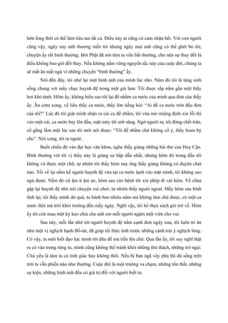 hờn lòng thôi có thể làm tiêu tan tất cả. Điều này ai cũng có cảm nhận hết. Với con người
cũng vậy, ngày nay anh thương mến tôi nhưng ngày mai anh cũng có thể ghét bỏ tôi,
chuyện ấy rất bình thường. Bởi Phật đã nói tâm ta vốn bất thường, cho nên sự thay đổi là
điều không bao giờ đổi thay. Nếu không nắm vững nguyên tắc này của cuộc đời, chúng ta
sẽ mất ăn mất ngủ vì những chuyện “bình thường” ấy.
Nói đến đây, tôi nhớ lại một hình ảnh của mình lúc nhỏ. Năm đó tôi là tăng sinh
sống chung với mấy chục huynh đệ trong một già lam. Tôi được sắp nằm gần một thầy
hơi khó tánh. Hôm ấy, không hiểu sao tôi lại để nhằm ca nước của mình qua đơn của thầy
ấy. Ăn cơm xong, về liêu thấy ca nước, thầy lớn tiếng hỏi: “Ai để ca nước trên đầu đơn
của tôi?” Lúc đó tôi giật mình nhận ra cái ca để nhầm, tôi vừa mở miệng định xin lỗi thì
vèo một cái, ca nước bay lên đầu, mặt mày tôi ướt sũng. Ngớ người ra, tôi đứng chết trân,
cố gắng lắm một lúc sau tôi mới nói được: “Tôi để nhầm chứ không cố ý, thầy hoan hỷ
cho”. Nói xong, tôi ra ngoài.
Buổi chiều đó vào đại học văn khoa, nghe thầy giảng những bài thơ của Huy Cận.
Bình thường với tôi vị thầy này là giảng sư hấp dẫn nhất, nhưng hôm đó trong đầu tôi
không vô được một chữ, tự nhiên tôi thấy hôm nay ông thầy giảng không có duyên chút
nào. Tối về lại nằm kế người huynh đệ vừa tạt ca nước lạnh vào mặt mình, tôi không sao
ngủ được. Nằm đó cứ ậm ừ ậm ực, hôm sau cáo bệnh tôi xin phép đi vài hôm. Về chùa
gặp lại huynh đệ nhỏ nói chuyện vui chơi, tự nhiên thấy nguôi ngoai. Mấy hôm sau bình
tĩnh lại, tôi thấy mình dở quá, tu hành bao nhiêu năm mà không làm chủ được, có một ca
nước thôi mà trôi khỏi trường đến mấy ngày. Nghĩ vậy, tôi hổ thẹn xách gói trở về. Hôm
ấy tôi còn mua một ký kẹo chia cho anh em mỗi người ngậm một viên cho vui.
Sau này, mỗi lần nhớ tới người huynh đệ nằm cạnh đơn ngày xưa, tôi luôn tri ân
như một vị nghịch hạnh Bồ-tát, đã giúp tôi thức tỉnh trước những cảnh trái ý nghịch lòng.
Có vậy, ta mới biết đạo lực mình tới đâu để mà tiến lên chứ. Qua lần ấy, tôi suy nghĩ thật
ra có vào trong rừng tu, mình cũng không thể tránh khỏi những thử thách, những trở ngại.
Chủ yếu là tâm ta có tỉnh giác hay không thôi. Nếu bị bản ngã vây phủ thì dù sống trên
trời ta vẫn phiền não như thường. Cuộc đời là một trường va chạm, những tổn thất, những
sự kiện, những hình ảnh đều có giá trị đối với người biết tu.
 