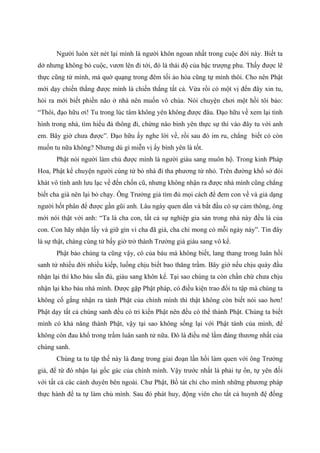Người luôn xét nét lại mình là người khôn ngoan nhất trong cuộc đời này. Biết ta
dở nhưng không bỏ cuộc, vươn lên đi tới, đó là thái độ của bậc trượng phu. Thấy được lẽ
thực cũng từ mình, mà quờ quạng trong đêm tối ảo hóa cũng tự mình thôi. Cho nên Phật
mới dạy chiến thắng được mình là chiến thắng tất cả. Vừa rồi có một vị đến đây xin tu,
hỏi ra mới biết phiền não ở nhà nên muốn vô chùa. Nói chuyện chơi một hồi tôi bảo:
“Thôi, đạo hữu ơi! Tu trong lúc tâm không yên không được đâu. Đạo hữu về xem lại tình
hình trong nhà, tìm hiểu đả thông đi, chừng nào bình yên thực sự thì vào đây tu với anh
em. Bây giờ chưa được”. Đạo hữu ấy nghe lời về, rồi sau đó im ru, chẳng biết có còn
muốn tu nữa không? Nhưng dù gì miễn vị ấy bình yên là tốt.
Phật nói người làm chủ được mình là người giàu sang muôn hộ. Trong kinh Pháp
Hoa, Phật kể chuyện người cùng tử bỏ nhà đi tha phương từ nhỏ. Trên đường khổ sở đói
khát vô tình anh lưu lạc về đến chốn cũ, nhưng không nhận ra được nhà mình cũng chẳng
biết cha già nên lại bỏ chạy. Ông Trưởng giả tìm đủ mọi cách để đem con về và giả dạng
người hốt phân để được gần gũi anh. Lâu ngày quen dần và bắt đầu có sự cảm thông, ông
mới nói thật với anh: “Ta là cha con, tất cả sự nghiệp gia sản trong nhà này đều là của
con. Con hãy nhận lấy và giữ gìn vì cha đã già, cha chỉ mong có mỗi ngày này”. Tin đây
là sự thật, chàng cùng tử bấy giờ trở thành Trưởng giả giàu sang vô kể.
Phật bảo chúng ta cũng vậy, có của báu mà không biết, lang thang trong luân hồi
sanh tử nhiều đời nhiều kiếp, luống chịu biết bao thăng trầm. Bây giờ nếu chịu quày đầu
nhận lại thì kho báu sẵn đủ, giàu sang khôn kể. Tại sao chúng ta còn chần chừ chưa chịu
nhận lại kho báu nhà mình. Được gặp Phật pháp, có điều kiện trao đổi tu tập mà chúng ta
không cố gắng nhận ra tánh Phật của chính mình thì thật không còn biết nói sao hơn!
Phật dạy tất cả chúng sanh đều có tri kiến Phật nên đều có thể thành Phật. Chúng ta biết
mình có khả năng thành Phật, vậy tại sao không sống lại với Phật tánh của mình, để
không còn đau khổ trong trầm luân sanh tử nữa. Đó là điều mê lầm đáng thương nhất của
chúng sanh.
Chúng ta tu tập thế này là đang trong giai đoạn lần hồi làm quen với ông Trưởng
giả, để từ đó nhận lại gốc gác của chính mình. Vậy trước nhất là phải tự ổn, tự yên đối
với tất cả các cảnh duyên bên ngoài. Chư Phật, Bồ tát chỉ cho mình những phương pháp
thực hành để ta tự làm chủ mình. Sau đó phát huy, động viên cho tất cả huynh đệ đồng
 